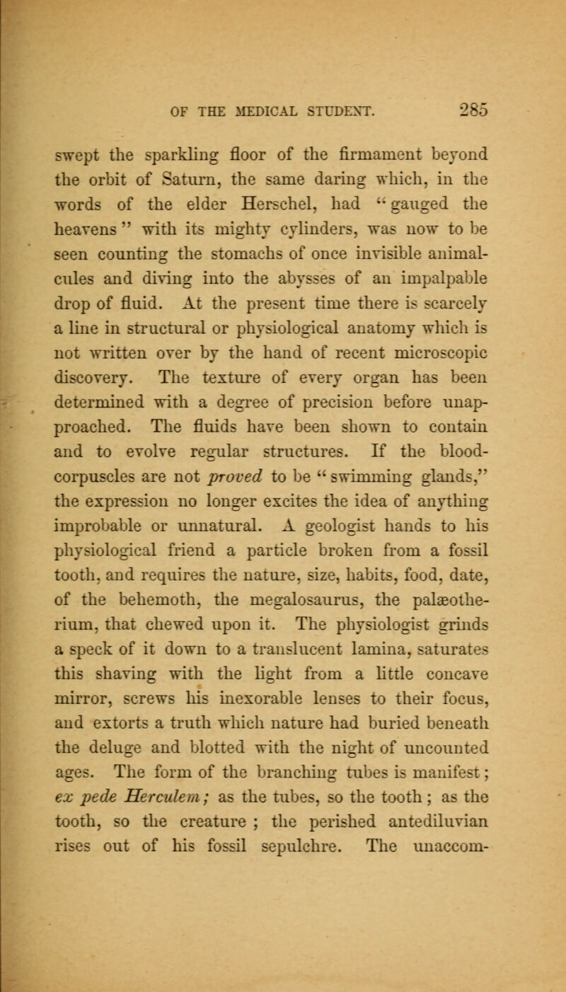 swept the sparkling floor of the firmament beyond the orbit of Saturn, the same daring which, in the words of the elder Herschel, had '• gauged the heavens  with its mighty cylinders, was now to be seen counting the stomachs of once invisible animal- cules and di^'ing into the abysses of an impalpable drop of fluid. At the present time there is scarcely a Ime in structural or physiological anatomy which is not written over by the hand of recent microscopic discovery. The texture of every organ has been determined with a degree of precision before unap- proached. The fluids have been shown to contain and to evolve regular structures. If the blood- corpuscles are not proved to be  swimming glands, the expression no longer excites the idea of anything improbable or unnatural. A geologist hands to his physiological friend a particle broken from a fossil tooth, and requires the nature, size, habits, food, date, of the behemoth, the megalosaurus, the palaeothe- rium, that chewed upon it. The physiologist grinds a speck of it down to a translucent lamina, saturates this shaving with the light from a Httle concave mirror, screws his inexorable lenses to their focus, and extorts a truth which nature had buried beneath the deluge and blotted with the night of uncounted ages. The form of the branching tubes is manifest; ex pede Herculem; as the tubes, so the tooth; as the tooth, so the creature ; the perished antediluvian rises out of his fossil sepulchre. The unaccom-