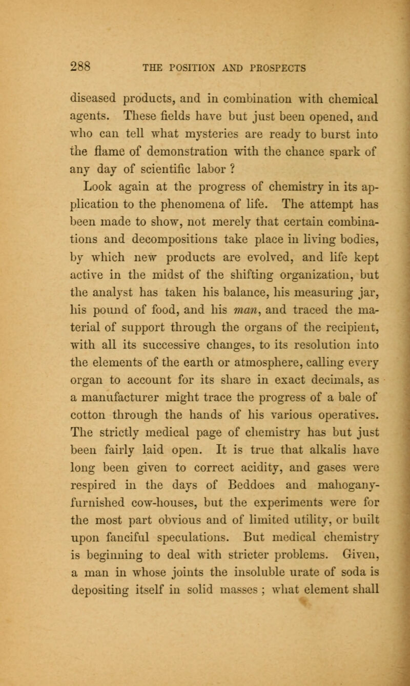 diseased products, and in combination with chemical agents. These fields have but just been opened, and who can tell what mysteries are ready to burst hito the flame of demonstration with the chance spark of any day of scientific labor ? Look again at the progress of chemistry in its ap- plication to the phenomena of life. The attempt has been made to show, not merely that certain combina- tions and decompositions take place in living bodies, by which new products are evolved, and life kept active in the midst of the shifting organization, but the analyst has taken his balance, his measuring jar, his pound of food, and his man^ and traced the ma- terial of support through the organs of the recipient, with all its successive changes, to its resolution into the elements of the earth or atmosphere, calling every organ to account for its share in exact decimals, as a manufacturer might trace the progress of a bale of cotton through the hands of his various operatives. The strictly medical page of chemistry has but just been fairly laid open. It is true that alkahs have long been given to correct acidity, and gases were respired m the days of Beddoes and mahogany- furnished cow-houses, but the experiments were for the most part obvious and of limited utility, or built upon fanciful speculations. But medical chemistry is beginning to deal with stricter problems. Given, a man in whose joints the insoluble urate of soda is depositing itself in solid masses ; what element shall