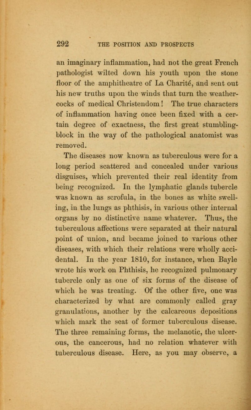 an imaginary inflammation, had not the great French pathologist wilted down his youth upon the stone floor of the amphitheatre of La Charitd, and sent out his new truths upon the winds that turn the weather- cocks of medical Christendom! The true characters of inflammation having once been fixed with a cer- tain degree of exactness, the first great stumbling- block in the way of the pathological anatomist was removed. The diseases now known as tuberculous were for a long period scattered and concealed under various disguises, which prevented their real identity from being recognized. In the lymphatic glands tubercle was known as scrofula, in the bones as white swell- ing, in the lungs as phthisis, in various other internal organs by no distinctive name whatever. Thus, the tuberculous affections were separated at their natural point of union, and became joined to various other diseases, with which their relations were wholly acci- dental. In the year 1810, for instance, when Bayle wrote his work on Phthisis, he recognized pulmonary tubercle only as one of six forms of the disease of which he was treating. Of the other five, one was characterized by what are commonly called gray granulations, another by the calcareous depositions which mark the seat of former tuberculous disease. The three remaining forms, the melanotic, the ulcer- ous, the cancerous, had no relation whatever with tuberculous disease. Here, as you may observe, a