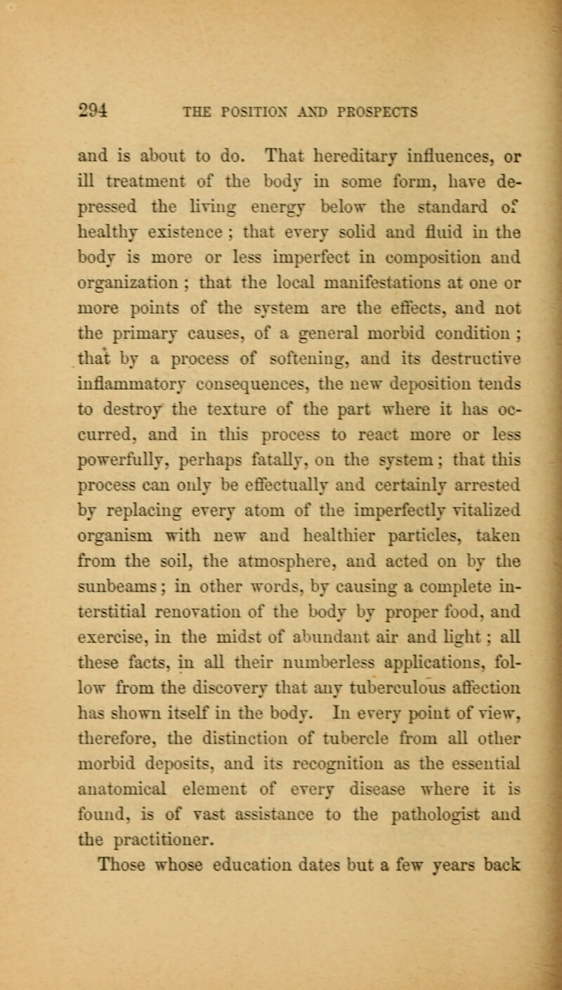aud is about to do. That hereditary influences, or ill treatment of the body in some form, have de- pressed the living energy below the standard of healthy existence ; that every soUd and fluid in the body is more or less imperfect in composition and organization ; that the local manifestations at one or more pomts of the system are the efiects, and not the primary causes, of a general morbid condition ; that by a process of softening, and its destructive inflammatory consequences, the new deposition tends to destroy the texture of the part where it has oc- curred, and in this process to react moi*e or less powerfully, perhaps fatally, on the system; that this process can only be effectually and certainly arrested by replacing every atom of the imperfectly vitahzed organism with new aud healthier particles, taken from the soil, the atmosphere, and acted on by tlie sunbeams : in other words, by causing a complete in- terstitial renovation of the body by proper food, and exercise, in the midst of abundant air and hght: all these facts, in all their numberless applications, fol- low from the discovery that any tuberculous affection has shown itself in the body. In every point of view, therefore, the distinction of tubercle from all other morbid deposits, and its recognition as the essential anatomical element of every disease where it is found, is of vast assistance to the pathologist and the practitioner. Those whose education dates but a few years back