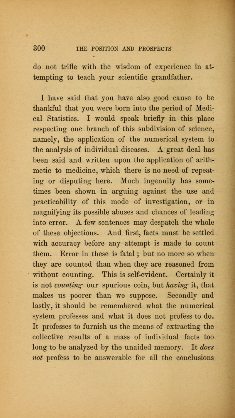 do not trifle with the wisdom of experience in at- tempting to teach your scientific grandfather. I have said that you have also good cause to be thankful that you were born into the period of Medi- cal Statistics. I would speak briefly in this place respecting one branch of this subdivision of science, namely, the application of the numerical system to the analysis of individual diseases. A great deal has been said and written upon the application of arith- metic to medicine, which there is no need of repeat- ing or disputing here. Much ingenuity has some- times been shown in arguing against the use and practicability of this mode of investigation, or in magnifying its possible abuses and chances of leading into error. A few sentences may despatch the whole of these objections. And first, facts must be settled with accuracy before any attempt is made to count them. Error in these is fatal; but no more so when they are counted than when they are reasoned from without counting. This is self-evident. Certainly it is not counting' our spurious coin, but having it, that makes us poorer than we suppose. Secondly and lastly, it should be remembered what the numerical system professes and what it does not profess to do. It professes to furnish us the means of extracting the collective results of a mass of individual facts too long to be analyzed by the unaided memory. It does not profess to be answerable for all the conclusions