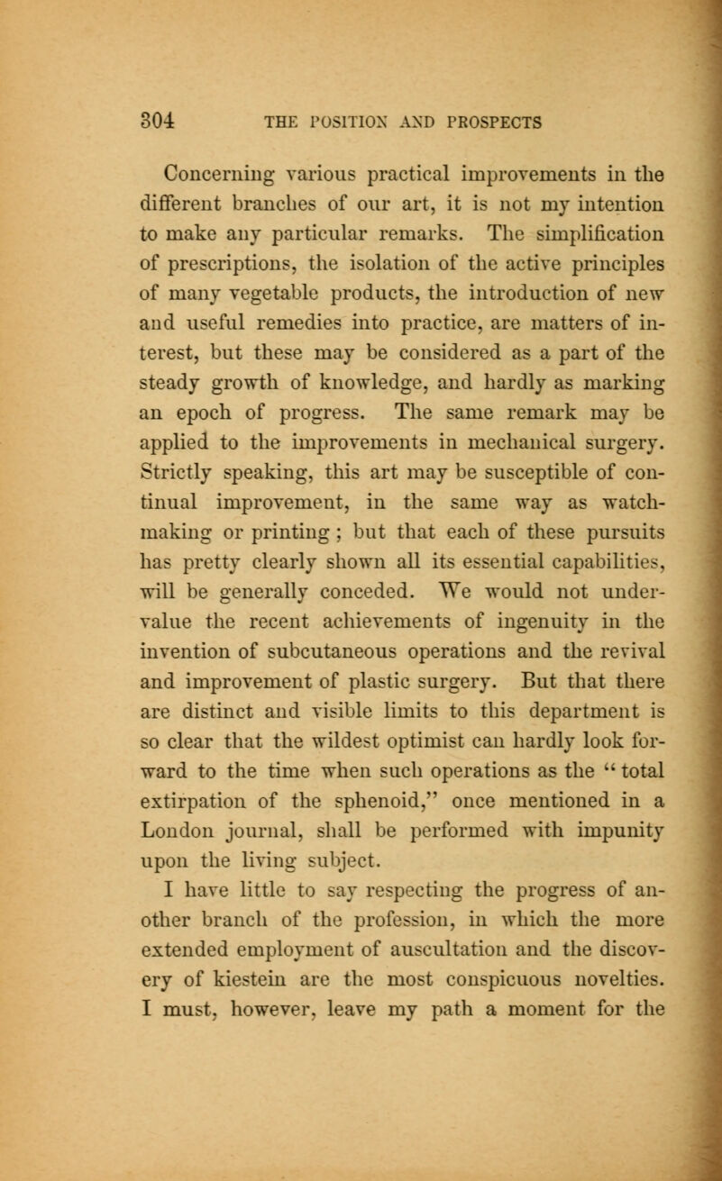 Concerning various practical improvements in the dilBereut branches of our art, it is not my intention to make any particular remarks. The simplification of prescriptions, the isolation of the active principles of many vegetable products, the introduction of new and useful remedies into practice, are matters of in- terest, but these may be considered as a part of the steady growth of knowledge, and hardly as marking an epoch of progress. The same remark may be applied to the improvements in mechanical surgery. Strictly speaking, this art may be susceptible of con- tinual improvement, in the same way as watch- making or printing ; but that each of these pursuits has pretty clearly shown aU its essential capabilities, will be generally conceded. We would not under- value the recent achievements of ingenuity in the invention of subcutaneous operations and the revival and improvement of plastic surgery. But that there are distinct and visible limits to this department is so clear that the wildest optimist can hardly look for- ward to the time when such operations as the  total extirpation of the sphenoid, once mentioned in a London journal, shall be performed with impunity upon the living subject. I have little to say respecting the progress of an- other branch of the profession, in which the more extended employment of auscultation and the discov- ery of kiestein are the most conspicuous novelties. I must, however, leave my path a moment for the