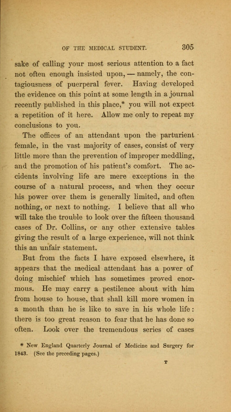 sake of calling your most serious attention to a fact not often enough insisted upon, — namely, the con- tagiousness of puerperal fever. Having developed the evidence on this point at some length in a journal recently published in this place,* you will not expect a repetition of it here. Allow me only to repeat my conclusions to you. The offices of an attendant upon the parturient female, in the vast majority of cases, consist of very little more than the prevention of improper meddling, and the promotion of his patient's comfort. The ac- cidents involving life are mere exceptions in the course of a natural process, and when they occur his power over them is generally limited, and often nothing, or next to nothing. I believe that all who will take the trouble to look over the fifteen thousand cases of Dr. Collins, or any other extensive tables giving the result of a large experience, will not think this an unfair statement. But from the facts I have exposed elsewhere, it appears that the medical attendant has a power of doing mischief which has sometimes proved enor- mous. He may carry a pestilence about with him from house to house, that shall kill more women in a month than he is like to save in his whole life: there is too great reason to fear that he has done so often. Look over the tremendous series of cases * New England Quarterly Journal of Medicine and Surgery for 1843. (See the preceding pages.) T