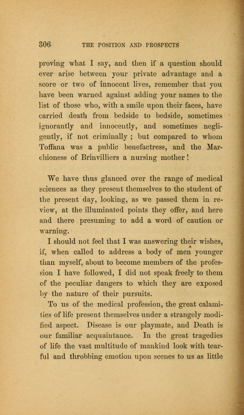proving what I say, and then if a question should e\^er arise between your private advantage and a score or two of innocent Hves, remember that you have been warned against adding your names to the list of those who, with a smile upon their faces, have carried death from bedside to bedside, sometimes ignorantly and innocently, and sometimes negli- gently, if not criminally ; but compared to whom Tofiana was a public benefactress, and the Mar- chioness of Brinvilliers a nursing mother ! We have thus glanced over the range of medical sciences as they present themselves to the student of the present day, looking, as we passed them in re- view, at the illuminated points they offer, and here and there presuming to add a word of caution or warning. I should not feel that I was answering their wishes, if, when called to address a body of men younger than myself, about to become members of the profes- sion I have followed, I did not speak freely to them of the peculiar dangers to which they are exposed by the nature of their pursuits. To us of the medical profession, the great calami- ties of life present themselves under a strangely modi- fied aspect. Disease is our playmate, and Death is our familiar acquaintance. In the great tragedies of life the vast multitude of mankind look with tear- ful and throbbing emotion upon scenes to us as little