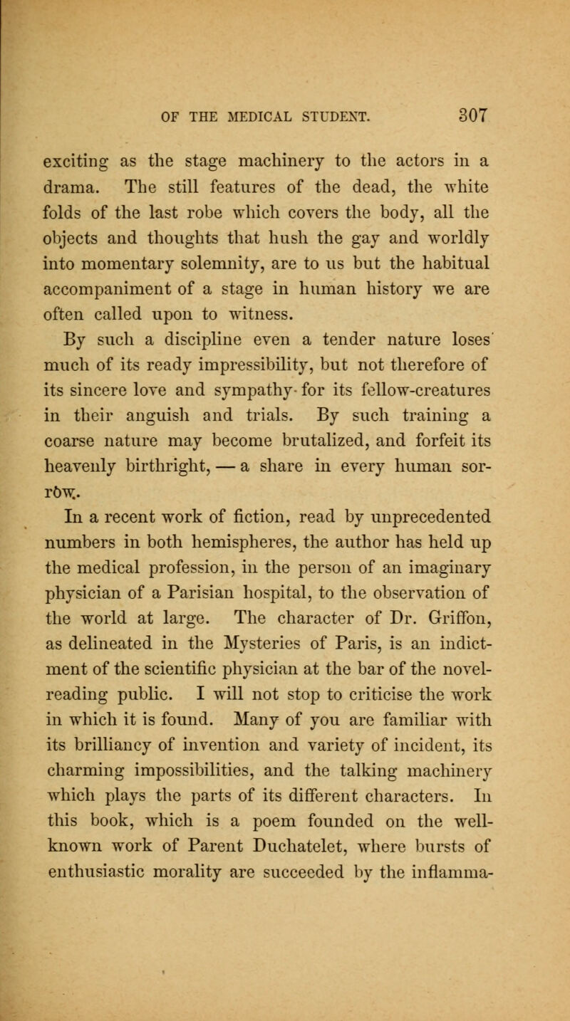 exciting as the stage machinery to the actors in a drama. The still features of the dead, the white folds of the last robe which covers the body, all the objects and thoughts that hush the gay and w^orldly into momentary solemnity, are to us but the habitual accompaniment of a stage in human history we are often called upon to witness. By such a discipline even a tender nature loses' much of its ready impressibility, but not therefore of its sincere love and sympathy- for its fellow-creatures in their anguish and trials. By such training a coarse nature may become brutalized, and forfeit its heavenly birthright, — a share in every human sor- TbW,. In a recent work of fiction, read by unprecedented numbers in both hemispheres, the author has held up the medical profession, in the person of an imaginary physician of a Parisian hospital, to the observation of the world at large. The character of Dr. Griffon, as delineated in the Mysteries of Paris, is an indict- ment of the scientific physician at the bar of the novel- reading public. I will not stop to criticise the work in which it is found. Many of you are familiar with its brilliancy of invention and variety of incident, its charming impossibilities, and the talking machinery which plays the parts of its different characters. In this book, which is a poem founded on the well- known work of Parent Duchatelet, where bursts of enthusiastic morality are succeeded by the inflamma-