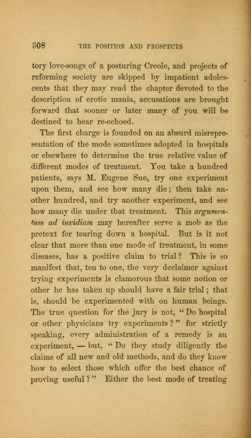 tory love-songs of a posturing Creole, and projects of reforming society are skipped by impatient adoles- cents that they may read the chapter devoted to the description of erotic mania, accusations are brought forward that sooner or later many of you will be destined to hear re-echoed. The first charge is founded on an absurd misrepre- sentation of the mode sometimes adopted in hospitals or elsewhere to determine the true relative value of different modes of treatment. You take a hundred patients, says M. Eugene Sue, try one experiment upon them, and see how many die; then take an- other hundred, and try another experiment, and see how many die under that treatment. This arg-umen- tum ad invidiam may hereafter serve a mob as the pretext for tearing down a hospital. But is it not clear that more than one mode of treatment, in some diseases, has a positive claim to trial? This is so manifest that, ten to one, the very declaimer against trying experiments is clamorous that some notion or other he has taken up should have a fair trial; that is, should be experimented with on human beings. The true question for the jury is not,  Do hospital or other physicians try experiments ?  for strictly speaking, every administration of a remedy is an experiment, — but,  Do they study diligently the claims of all new and old methods, and do they know how to select those which offer the best chance of proving useful ?  Either the best mode of treating