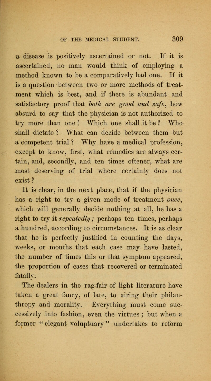 a disease is positively ascertained or not. If it is ascertained, no man would think of employing a method known to be a comparatively bad one. If it is a question between two or more methods of treat- ment which is best, and if there is abundant and satisfactory proof that both are good and safe, how absurd to say that the physician is not authorized to try more than one! Which one shall it be ? Who- shall dictate ? What can decide between them but a competent trial ? Why have a medical profession, except to know, first, what remedies are always cer- tain, and, secondly, and ten times oftener, what are most deserving of trial where certainty does not exist ? It is clear, in the next place, that if the physician has a right to try a given mode of treatment 07ice, which will generally decide nothing at all, he has a right to try it repeatedly; perhaps ten times, perhaps a hundred, according to circumstances. It is as clear that he is perfectly justified in counting the days, weeks, or months that each case may have lasted, the number of times this or that symptom appeared, the proportion of cases that recovered or terminated fatally. The dealers in the rag-fair of light literature have taken a great fancy, of late, to airing their philan- thropy and morality. Everything must come suc- cessively into fashion, even the virtues ; but when a former  elegant voluptuary undertakes to reform