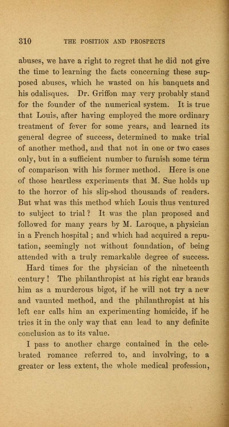 abuses, we have a right to regret that he did not give the time to learning the facts concerning these sup- posed abuses, which he wasted on his banquets and his odalisques. Dr. Griffon may very probably stand for the founder of the numerical system. It is true that Louis, after having employed the more ordinary treatment of fever for some years, and learned its general degree of success, determined to make trial of another method, and that not in one or two cases only, but in a sufficient number to furnish some term of comparison with his former method. Here is one of those heartless experiments that M. Sue holds up to the horror of his slip-shod thousands of readers. But what was this method which Louis thus ventured to subject to trial ? It was the plan proposed and followed for many years by M. Laroque, a physician in a French hospital; and which had acquired a repu- tation, seemingly not without foundation, of being attended with a truly remarkable degree of success. Hard times for the physician of the nineteenth century ! The philanthropist at his right ear brands him as a murderous bigot, if he will not try a new and vaunted method, and the philanthropist at his left ear calls him an experimenting homicide, if he tries it in the only way that can lead to any definite conclusion as to its value. I pass to another charge contained in the cele- brated romance referred to, and involving, to a greater or less extent, the whole medical profession,