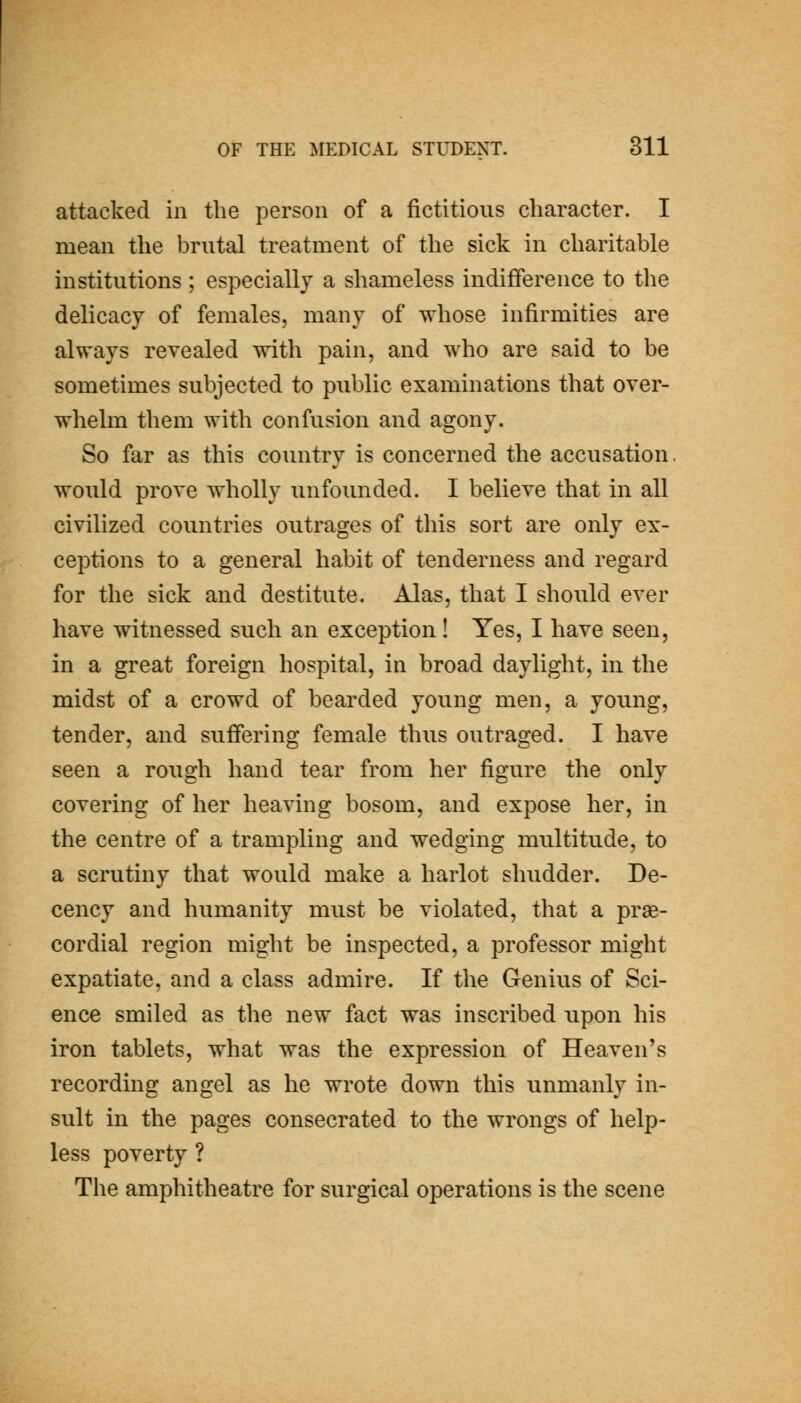 attacked in the person of a fictitious character. I mean the brutal treatment of the sick in charitable institutions; especially a shameless indifference to the delicacy of females, many of whose infirmities are always revealed with pain, and who are said to be sometimes subjected to public examinations that over- whelm them with confusion and agony. So far as this country is concerned the accusation, would prove wholly unfounded. I believe that in all civilized countries outrages of this sort are only ex- ceptions to a general habit of tenderness and regard for the sick and destitute. Alas, that I should ever have witnessed such an exception! Yes, I have seen, in a great foreign hospital, in broad daylight, in the midst of a crowd of bearded young men, a young, tender, and suffering female thus outraged. I have seen a rough hand tear from her figure the only covering of her heaving bosom, and expose her, in the centre of a trampling and wedging multitude, to a scrutiny that would make a harlot shudder. De- cency and humanity must be violated, that a prse- cordial region might be inspected, a professor might expatiate, and a class admire. If the Genius of Sci- ence smiled as the new fact was inscribed upon his iron tablets, what was the expression of Heaven's recording angel as he wrote down this unmanly in- sult in the pages consecrated to the wrongs of help- less poverty ? The amphitheatre for surgical operations is the scene
