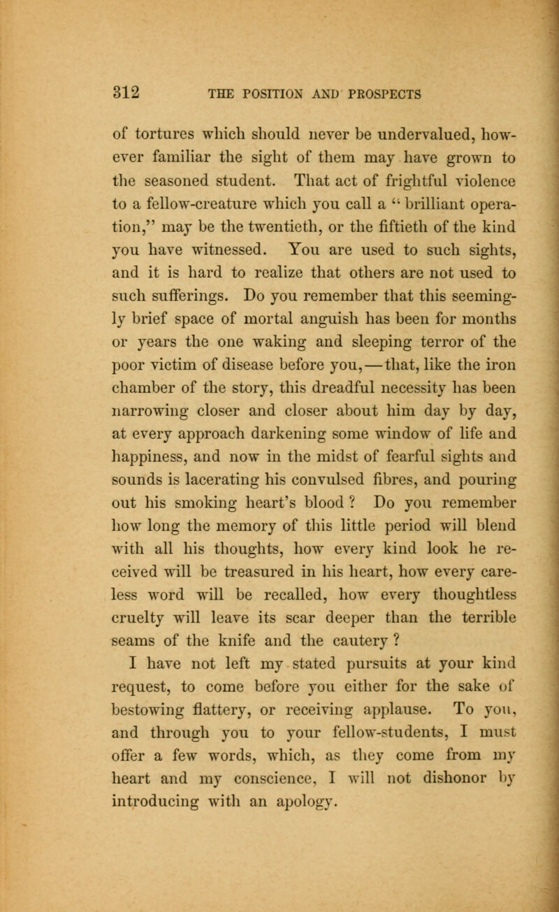 of tortures which should never be undervalued, how- ever famiHar the sight of them may have grown to the seasoned student. That act of frightful violence to a fellow-creature which you call a '' brilliant opera- tion, may be the twentieth, or the fiftieth of the kind you have witnessed. You are used to such sights, and it is hard to realize that others are not used to such sufferings. Do you remember that this seeming- ly brief space of mortal anguish has been for months or years the one waking and sleeping terror of the poor victim of disease before you, — that, like the iron chamber of the story, this dreadful necessity has been narrowing closer and closer about him day by day, at every approach darkening some window of life and happiness, and now in the midst of fearful sights and sounds is lacerating his convulsed fibres, and pouring out his smoking heart's blood ? Do you remember how long the memory of this little period will blend with all his thoughts, how every kind look he re- ceived will be treasured in his heart, how every care- less word will be recalled, how every thoughtless cruelty will leave its scar deeper than the terrible seams of the knife and the cautery ? I have not left my stated pursuits at your kind request, to come before you either for the sake of bestowing flattery, or receiving applause. To you, and through you to your fellow-students, I must offer a few words, which, as they come from my heart and my conscience, I will not dishonor by introducing with an apology.