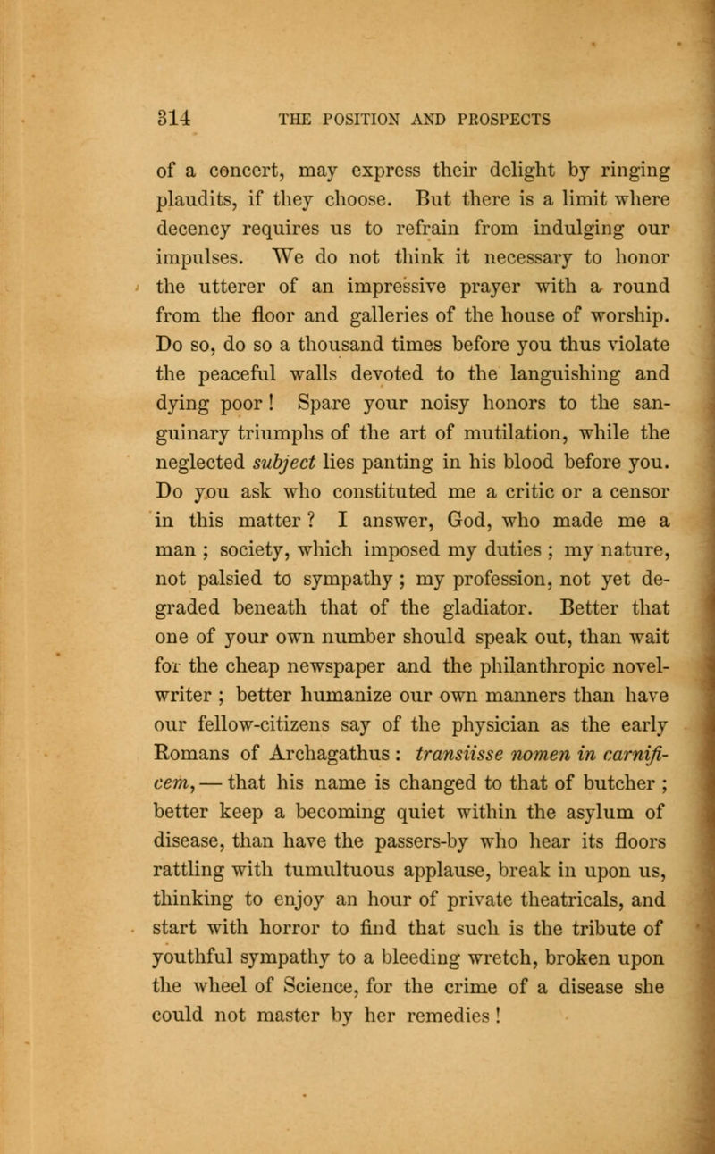 of a concert, may express their delight by ringing plaudits, if they choose. But there is a limit where decency requires us to refrain from indulging our impulses. We do not think it necessary to honor the utterer of an impressive prayer with a round from the floor and galleries of the house of worship. Do so, do so a thousand times before you thus violate the peaceful walls devoted to the languishing and dying poor ! Spare your noisy honors to the san- guinary triumphs of the art of mutilation, while the neglected subject lies panting in his blood before you. Do y.ou ask who constituted me a critic or a censor in this matter ? I answer, God, who made me a man ; society, which imposed my duties ; my nature, not palsied to sympathy ; my profession, not yet de- graded beneath that of the gladiator. Better that one of your own number should speak out, than wait for the cheap newspaper and the philanthropic novel- writer ; better humanize our own manners than have our fellow-citizens say of the physician as the early Romans of Archagathus : transiisse nomen in carnifi- cem, — that his name is changed to that of butcher ; better keep a becoming quiet within the asylum of disease, than have the passers-by who hear its floors rattling with tumultuous applause, break in upon us, thinking to enjoy an hour of private theatricals, and start with horror to find that such is the tribute of youthful sympathy to a bleeding wretch, broken upon the wheel of Science, for the crime of a disease she could not master by her remedies !