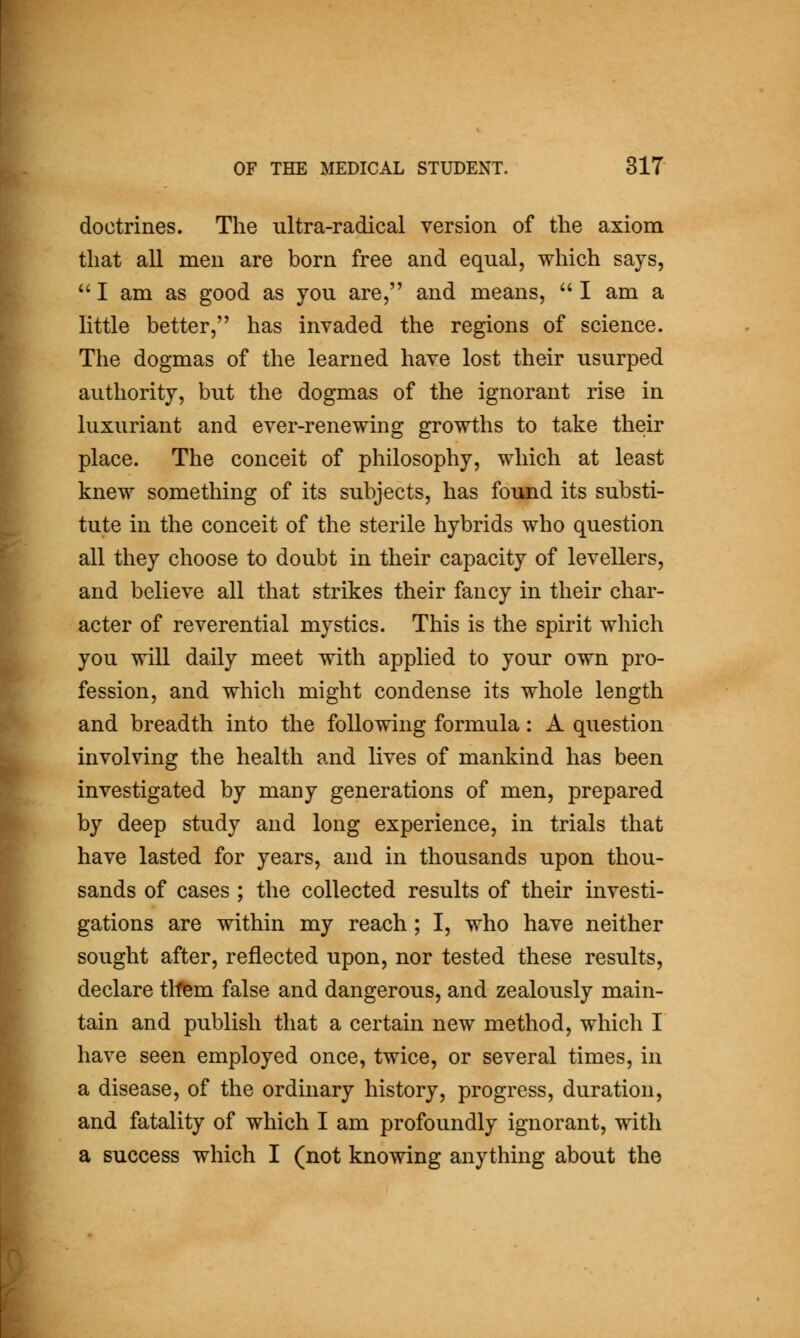 doctrines. The ultra-radical version of the axiom that all men are born free and equal, which says,  I am as good as you are, and means,  I am a little better, has invaded the regions of science. The dogmas of the learned have lost their usurped authority, but the dogmas of the ignorant rise in luxuriant and ever-renewing growths to take their place. The conceit of philosophy, which at least knew something of its subjects, has found its substi- tute in the conceit of the sterile hybrids who question all they choose to doubt in their capacity of levellers, and believe all that strikes their fancy in their char- acter of reverential mystics. This is the spirit which you will daily meet with applied to your own pro- fession, and which might condense its whole length and breadth into the following formula: A question involving the health and lives of mankind has been investigated by many generations of men, prepared by deep study and long experience, in trials that have lasted for years, and in thousands upon thou- sands of cases ; the collected results of their investi- gations are within my reach ; I, who have neither sought after, reflected upon, nor tested these results, declare thfem false and dangerous, and zealously main- tain and publish that a certain new method, which I have seen employed once, twice, or several times, in a disease, of the ordinary history, progress, duration, and fatality of which I am profoundly ignorant, with a success which I (not knowing anything about the