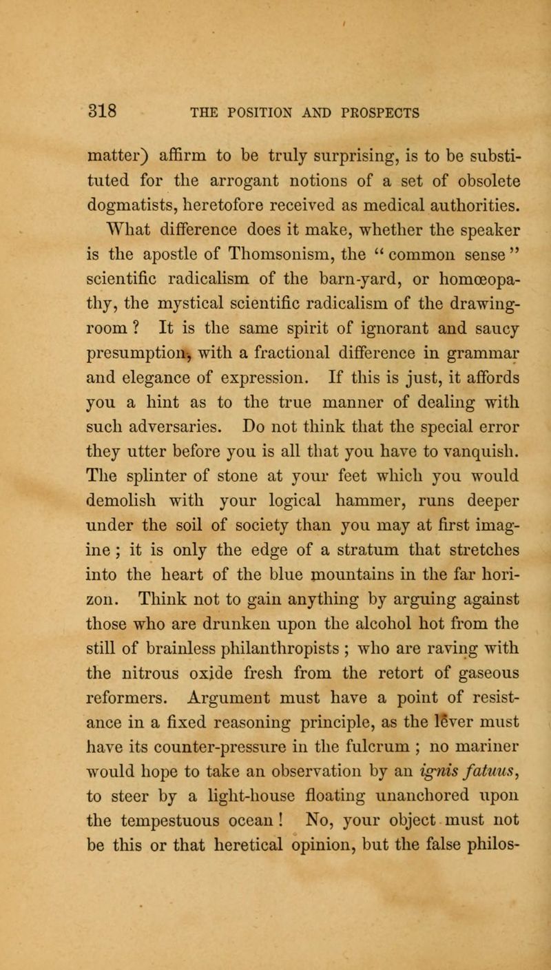 matter) affirm to be truly surprising, is to be substi- tuted for the arrogant notions of a set of obsolete dogmatists, heretofore received as medical authorities. \Yhat difference does it make, whether the speaker is the apostle of Thomsonism, the common sense scientific radicalism of the barn-yard, or homoeopa- thy, the mystical scientific radicalism of the drawing- room ? It is the same spirit of ignorant and saucy presumption-, with a fractional difference in grammar and elegance of expression. If this is just, it affords you a hint as to the true manner of dealing with such adversaries. Do not think that the special error they utter before you is all that you have to vanquish. The splinter of stone at your feet which you would demolish with your logical hammer, runs deeper under the soil of society than you may at first imag- ine ; it is only the edge of a stratum that stretches into the heart of the blue mountains in the far hori- zon. Think not to gain anything by arguing against those who are drunken upon the alcohol hot from the still of brainless philanthropists ; who are raving with the nitrous oxide fresh from the retort of gaseous reformers. Argument must have a point of resist- ance in a fixed reasoning principle, as the ISver must have its counter-pressure in the fulcrum ; no mariner would hope to take an observation by an ignis fatnus, to steer by a light-house floating unanchored upon the tempestuous ocean ! No, your object must not be this or that heretical opinion, but the false philos-