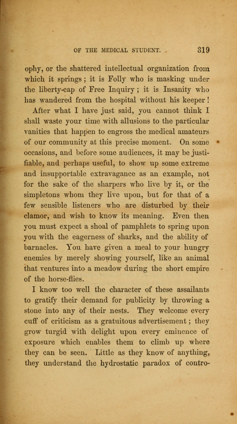 opliy, or the shattered intellectual organization from which it springs ; it is Folly who is masking mider the liberty-cap of Free Liquiry ; it is Insanity who has wandered from the hospital without his keeper ! After what I have just said, you cannot think I shall waste your time with allusions to the particular vanities that happen to engross the medical amateurs of our community at this precise moment. On some occasions, and before some audiences, it may be justi- fiable, and perhaps useful, to show up some extreme and insupportable extravagance as an example, not for the sake of the sharpers who live by it, or the simpletons whom they live upon, but for that of a few sensible listeners who are disturbed by their clamor, and wish to know its meaning. Even then you must expect a shoal of pamphlets to spring upon you with the eagerness of sharks, and the ability of barnacles. You have given a meal to your hungry enemies by merely showing yourself, like an animal that ventures into a meadow during the short empire of the horse-flies. I know too well the character of these assailants to gratify their demand for publicity by tlu'owing a stone into any of their nests. They welcome every cuff of criticism as a gratuitous advertisement; they grow turgid with delight upon every eminence of exposure which enables them to climb up where they can be seen. Little as they know of anything, they understand the hydrostatic paradox of contro-