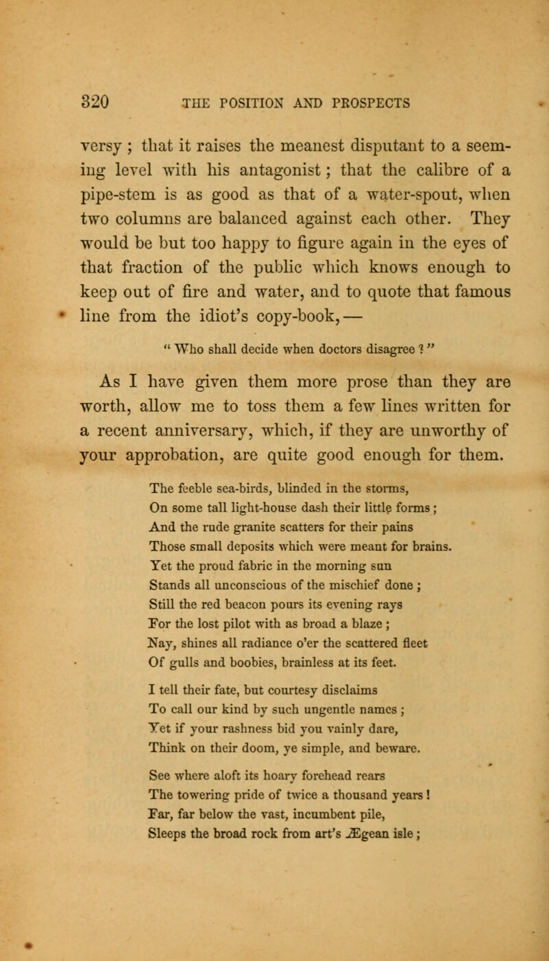 versy ; that it raises the meanest disputant to a seem- ing level with his antagonist; that the calibre of a pipe-stem is as good as that of a water-spout, when two columns are balanced against each other. They would be but too happy to figure again in the eyes of that fraction of the public which knows enough to keep out of fire and water, and to quote that famous line from the idiot's copy-book,— Who shall decide when doctors disagree 1 As I have given them more prose than they are worth, allow me to toss them a few lines written for a recent anniversary, which, if they are unworthy of your approbation, are quite good enough for them. The feeble sea-birds, blinded in the storms, On some tall light-house dash their littlp forms; And the rude granite scatters for their pains Those small deposits which were meant for brains. Yet the proud fabric in the morning sun Stands all unconscious of the mischief done ; Still the red beacon pours its evening rays For the lost pilot with as broad a blaze ; Nay, shines all radiance o'er the scattered fleet Of gulls and boobies, brainless at its feet. I tell their fate, but courtesy disclaims To call our kind by such ungentle names ; Yet if your rashness bid you vainly dare. Think on their doom, ye simple, and beware. See where aloft its hoary forehead rears The towering pride of twice a thousand years ! Far, far below the vast, incumbent pile, Sleeps the broad rock from art's -ZEgean isle;