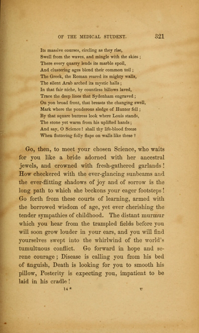 Its massive courses, circling as they rise. Swell from the waves, and mingle with the skies ; There every qaarry lends its marble spoil, And clustering ages blend their common toil; The Greek, the Koman reared its mighty walls, The silent Arab arched its mystic halls ; In that fair niche, by countless billows laved, Trace the deep lines that Sydenham engraved; On yon broad front, that breasts the changing swell, Mark where the ponderous sledge of Hunter fell; By that square buttress look where Louis stands, The stone yet warm from his uplifted hands; And say, O Science ! shall thy life-blood freeze When fluttering folly flaps on waUs like these ? Go, then, to meet your chosen Science, Tvho ^aits for YOU like a bride adorned with her ancestral jewels, and crowned with fresh-gathered garlands I How checkered with the ever-glancing sunbeams and the ever-flitting shadows of joy and of sorrow is the long path to which she beckons jour eager footsteps! Go forth from these courts of learning, armed with the borrowed wisdom of age, yet ever cherishing the tender sympathies of childhood. The distant murmur which you hear fi-om the trampled fields before you will soon grow louder in your ears, and you will find yourselves swept into the whirlwind of the world's tumultuous conflict. Go forward in hope and se- rene courage ; Disease is calling you from his bed of anguish. Death is looking for you to smooth his pillow. Posterity is expecting you, impatient to be laid in his cradle I 14* TT