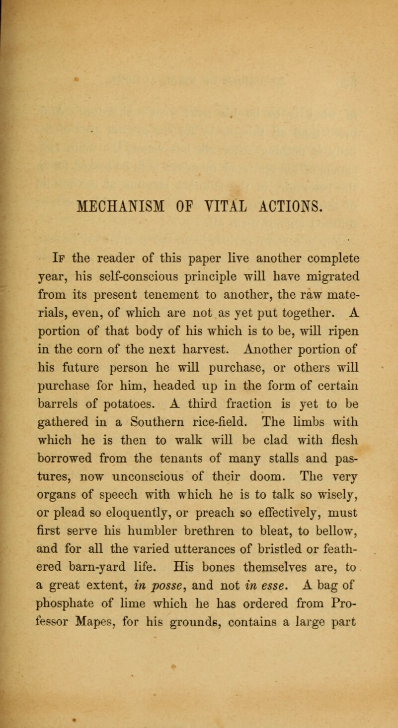 If the reader of this paper live another complete year, his self-conscious principle will have migrated from its present tenement to another, the raw mate- rials, even, of which are not as vet put together. A portion of that body of his which is to be, wiU ripen in the corn of the next harvest. Another portion of his future person he will purchase, or others will purchase for him, headed up in the form of certain barrels of potatoes. A third fraction is yet to be gathered in a Southern rice-field. The limbs with which he is then to walk will be clad with flesh borrowed from the tenants of many stalls and pas- tures, now unconscious of their doom. The very organs of speech with which he is to talk so wisely, or plead so eloquently, or preach so effectively, must first serve his humbler brethren to bleat, to bellow, and for all the varied utterances of bristled or feath- ered barn-yard life. His bones themselves are, to a great extent, in posse^ and not in esse. A bag of phosphate of lime which he has ordered from Pro- fessor Mapes, for his grounds, contains a large part