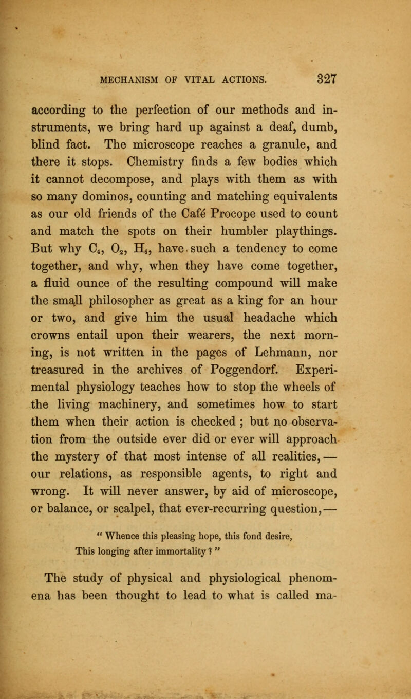 according to the perfection of our methods and in- struments, we bring hard up against a deaf, dumb, blind fact. The microscope reaches a granule, and there it stops. Chemistry finds a few bodies which it cannot decompose, and plays with them as with so many dominos, counting and matching equivalents as our old friends of the Cafd Procope used to count and match the spots on their humbler playthings. But why C4, O2, He, have.such a tendency to come together, and why, when they have come together, a fluid ounce of the resulting compound will make the small philosopher as great as a king for an hour or two, and give him the usual headache which crowns entail upon their wearers, the next morn- ing, is not written in the pages of Lehmann, nor treasured in the archives of Poggendorf. Experi- mental physiology teaches how to stop the wheels of the living machinery, and sometimes how to start them when their action is checked ; but no observa- tion from the outside ever did or ever will approach the mystery of that most intense of all realities,— our relations, as responsible agents, to right and wrong. It will never answer, by aid of microscope, or balance, or scalpel, that ever-recurring question,—  Whence this pleasing hope, this fond desire. This longing after immortality ?  The study of physical and physiological phenom- ena has been thought to lead to what is called ma-
