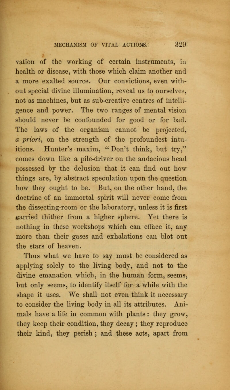 vation of the working of certain instruments, in health or disease, with those which claim another and a more exalted source. Our convictions, even with- out special divine illumination, reveal us to ourselves, not as machines, but as sub-creative centres of intelli- gence and power. The two ranges of mental vision should never be confounded for good or for bad. The laws of the organism cannot be projected, a priori^ on the strength of the profoundest intu- itions. Hunter's maxim,  Don't think, but try, comes down like a pile-driver on the audacious head possessed by the delusion that it can find out how things are, by abstract speculation upon the question how they ought to be. But, on the other hand, the doctrine of an immortal spirit will never come from the dissecting-room or the laboratory, unless it is first carried thither from a higher sphere. Yet there is nothing in these workshops which can efface it, any more than their gases and exhalations can blot out the stars of heaven. Thus what we have to say must be considered as applying solely to the living body, and not to the divine emanation which, in the human form, seems, but only seems, to identify itself for a while with the shape it uses. We shall not even think it necessary to consider the living body in all its attributes. Ani- mals have a life in common with plants: they grow, they keep their condition, they decay; they reproduce their kind, they perish ; and these acts, apart from