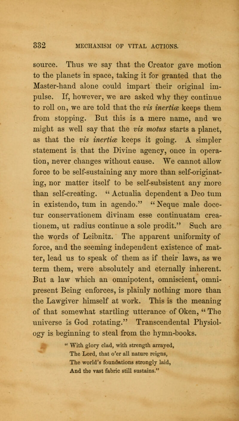 source. Thus we say that the Creator gave motion to the planets in space, taking it for granted that the Master-hand alone could impart their original im- pulse. If, however, we are asked why they continue to roll on, we are told that the vis inertice keeps them from stopping. But this is a mere name, and we might as well say that the vis motus starts a planet, as that the vis inertice keeps it going. A simpler statement is that the Divine agency, once in opera- tion, never changes without cause. We cannot allow force to be self-sustaining any more than self-originat- ing, nor matter itself to be self-subsistent any more than self-creating.  Actualia dependent a Deo tum in existendo, tum in agendo.  Neque male doce- tur conservationem divinam esse continuatam crea- tionem, ut radius continue a sole prodit. Such are the words of Leibnitz. The apparent uniformity of force, and the seeming independent existence of mat- ter, lead us to speak of them as if their laws, as we term them, were absolutely and eternally inherent. But a law which an omnipotent, omniscient, omni- present Being enforces, is plainly nothing more than the Lawgiver himself at work. This is the meaning of that somewhat startling utterance of Oken,  The universe is God rotating. Transcendental Physiol- ogy is beginning to steal from the hynm-books. ^  With glory clad, with strength arrayed, The Lord, that o'er all nature reigns. The world's foundations strongly laid, And the vast fabric still sustains.