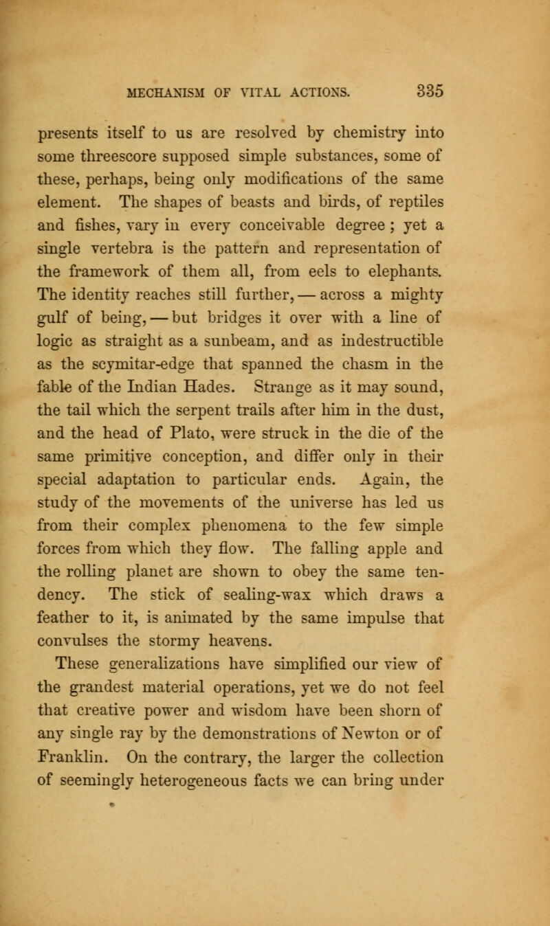 presents itself to us are resolved by chemistry into some threescore supposed simple substances, some of these, perhaps, being only modifications of the same element. The shapes of beasts and bu'ds, of reptiles and fishes, vary in every conceivable degree ; yet a single vertebra is the pattern and representation of the framework of them all, from eels to elephants. The identity reaches still further, — across a mighty gulf of bemg, — but bridges it over with a line of logic as straight as a sunbeam, and as indestructible as the scymitar-edge that spanned the chasm in the fable of the Indian Hades. Strange as it may sound, the tail which the serpent trails after him in the dust, and the head of Plato, were struck in the die of the same primitive conception, and differ only in their special adaptation to particular ends. Again, the study of the movements of the universe has led us from their complex phenomena to the few simple forces from which they flow. The falling apple and the rolling planet are shown to obey the same ten- dency. The stick of sealing-wax which draws a feather to it, is animated by the same impulse that convulses the stormy heavens. These generalizations have simplified our view of the grandest material operations, yet we do not feel that creative power and wisdom have been shorn of any single ray by the demonstrations of Newton or of Franklin. On the contrary, the larger the collection of seemingly heterogeneous facts we can bring under
