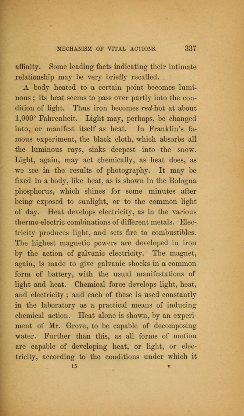 affinity. Some leading facts indicating their intimate relationship may he very briefly recalled. A body heated to a certain point becomes lumi- nous ; its heat seems to pass over partly into the con- dition of light. Thus iron becomes red-hot at about 1,000° Fahrenheit. Light may, perhaps, be changed into, or manifest itself as heat. In Franklin's fa- mous experiment, the black cloth, which absorbs all the luminous rays, sinks deepest into the snow. Light, again, may act chemically, as heat does, as we see in the results of photography. It may be fixed in a body, like heat, as is shown in the Bologna phosphorus, which shines for some minutes after being exposed to sunlight, or to the common light of day. Heat develops electricity, as in the various thermo-electric combinations of difierent metals. Elec- tricity produces light, and sets fire to combustibles. The highest magnetic powers are developed in iron by the action of galvanic electricity. The magnet, again, is made to give galvanic shocks in a common form of battery, with the usual manifestations of light and heat. Chemical force develops light, heat, and electricity ; and each of these is used constantly in the laboratory as a practical means of inducing chemical action. Heat alone is shown, by an experi- ment of Mr. Grove, to be capable of decomposing water. Further than this, as all forms of motion are capable of developing heat, or light, or elec- tricity, according to the conditions under which it 15 V