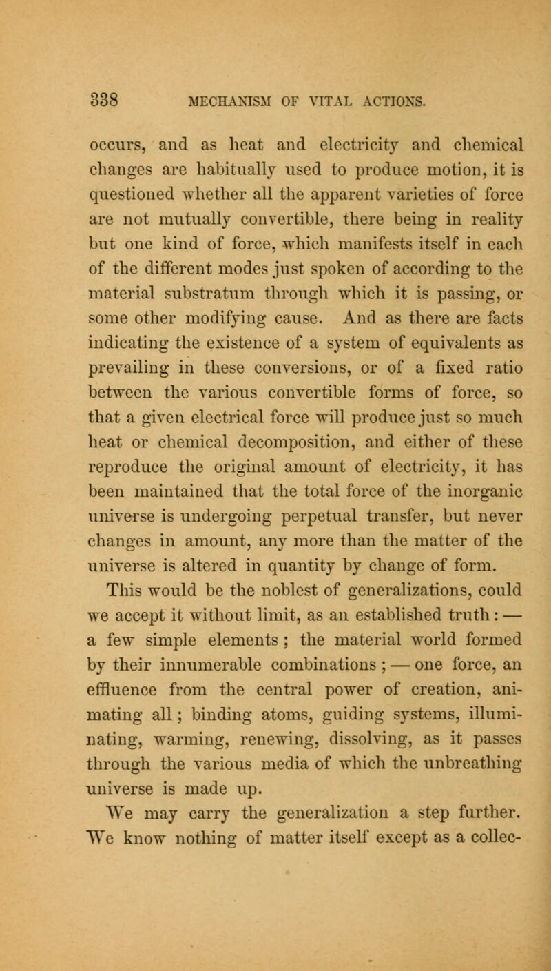 occurs, and as heat and electricity and chemical changes are habitually used to produce motion, it is questioned whether all the apparent varieties of force are not mutually convertible, there being in reality but one kind of force, which manifests itself in eacli of the diiferent modes just spoken of according to the material substratum through which it is passing, or some other modifying cause. And as there are facts indicating the existence of a system of equivalents as prevailing in these conversions, or of a fixed ratio between the various convertible forms of force, so that a given electrical force will produce just so much heat or chemical decomposition, and either of these reproduce the original amount of electricity, it has been maintained that the total force of the inorganic universe is undergoing perpetual transfer, but never changes in amount, any more than the matter of the universe is altered in quantity by change of form. This would be the noblest of generalizations, could we accept it without limit, as an established truth : — a few simple elements ; the material world formed by their innumerable combinations ; — one force, an effluence from the central power of creation, ani- mating all; binding atoms, guiding systems, illumi- nating, warming, renewing, dissolving, as it passes through the various media of which the unbreathing universe is made up. We may carry the generalization a step further. We know nothing of matter itself except as a collec-