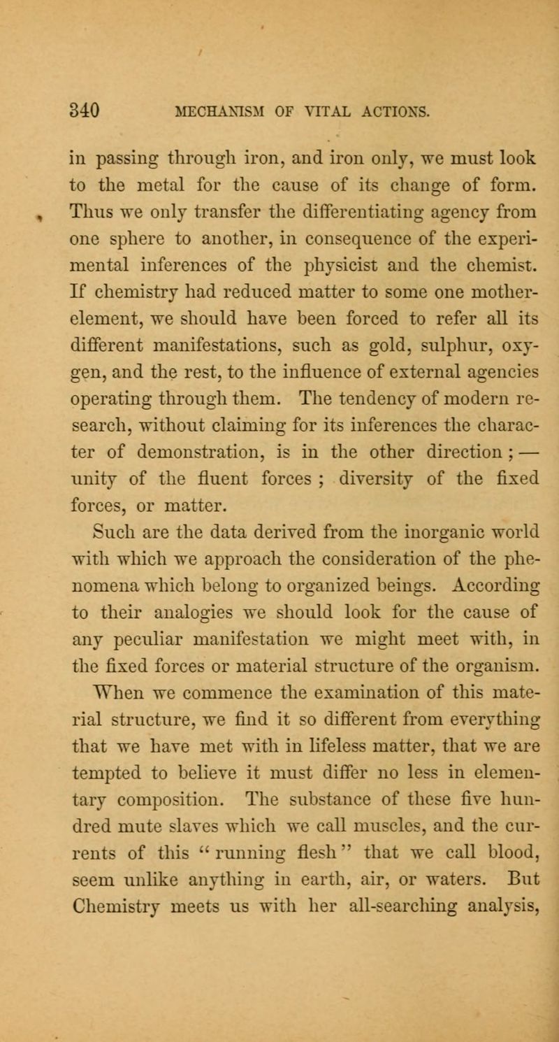 ill passing through iron, and iron only, we must look to the metal for the cause of its change of form. Thus we only transfer the differentiating agency from one sphere to another, in consequence of the experi- mental inferences of the physicist and the chemist. If chemistry had reduced matter to some one mother- element, we should have been forced to refer all its different manifestations, such as gold, sulphur, oxy- gen, and the rest, to the influence of external agencies operating through them. The tendency of modern re- search, without claiming for its inferences the charac- ter of demonstration, is in the other direction ; — unity of the fluent forces ; diversity of the fixed forces, or matter. Such are the data derived from the inorganic world with which we approach the consideration of the phe- nomena which belong to organized beings. According to their analogies we should look for the cause of any peculiar manifestation we might meet with, in the fixed forces or material structure of the organism. When we commence the examination of this mate- rial structure, we find it so different from everything that we have met with in lifeless matter, that we are tempted to believe it must differ no less in elemen- tary composition. The substance of these five hun- dred mute slaves which we call muscles, and the cur- rents of this running flesh that we call blood, seem unlike anything in earth, air, or waters. But Chemistry meets us with her all-searching analysis,