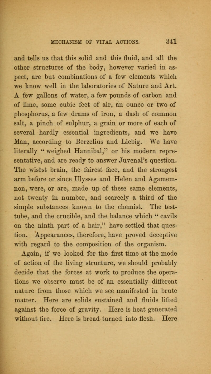 and tells us that this solid and this fluid, and all the other structures of the body, however varied in as- pect, are but combinations of a few elements which we know well in the laboratories of Nature and Art. A few gallons of water, a few pounds of carbon and of Hme, some cubic feet of air, an ounce or two of phosphorus, a few drams of iron, a dash of common salt, a pinch of sulphur, a grain or more of each of several hardly essential ingredients, and we have Man, according to Berzehus and Liebig. We have literally  weighed Hannibal, or his modern repre- sentative, and are ready to answer Juvenal's question. The wisest brain, the fairest face, and the strongest arm before or since Ulysses and Helen and Agamem- non, were, or are, made up of these same elements, not twenty in number, and scarcely a third of the simple substances known to the chemist. The test- tube, and the crucible, and the balance which  cavils on the ninth part of a hair, have settled that ques- tion. Appearances, therefore, have proved deceptive with regard to the composition of the organism. Again, if we looked for the first time at the mode of action of the living structure, we should probably decide that the forces at work to produce the opera- tions we observe must be of an essentially different nature from those which we see manifested in brute matter. Here are solids sustained and fluids lifted against the force of gravity. Here is heat generated without fire. Here is bread turned into flesh. Here