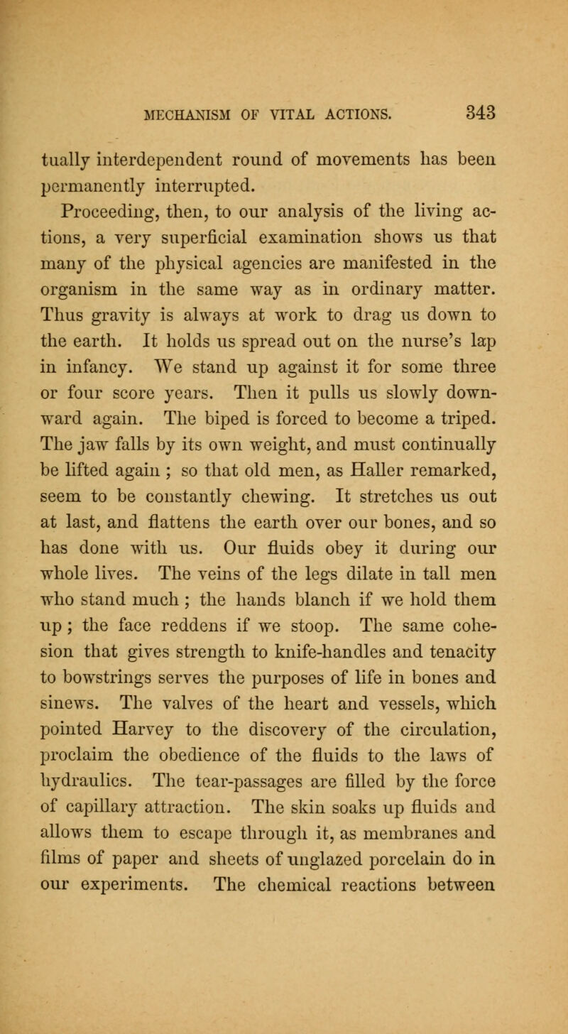 tually interdependent round of movements has been permanently interrupted. Proceeding, then, to our analysis of the living ac- tions, a very superficial examination shows us that many of the physical agencies are manifested in the organism in the same way as in ordinary matter. Thus gravity is always at work to drag us down to the earth. It holds us spread out on the nurse's lap in infancy. We stand up against it for some three or four score years. Then it pulls us slowly down- ward again. The biped is forced to become a triped. The jaw falls by its own weight, and must continually be lifted again ; so that old men, as Haller remarked, seem to be constantly chewing. It stretches us out at last, and flattens the earth over our bones, and so has done with us. Our fluids obey it during our whole lives. The veins of the legs dilate in tall men who stand much ; the hands blanch if we hold them up ; the face reddens if we stoop. The same cohe- sion that gives strength to knife-handles and tenacity to bowstrings serves the purposes of life in bones and sinews. The valves of the heart and vessels, which pointed Harvey to the discovery of the circulation, proclaim the obedience of the fluids to the laws of hydraulics. The tear-passages are filled by the force of capillary attraction. The skin soaks up fluids and allows them to escape through it, as membranes and films of paper and sheets of unglazed porcelain do in our experiments. The chemical reactions between