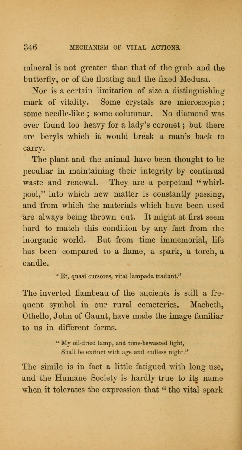 mineral is not greater than that of the grub and the butterfly, or of the floating and the fixed Medusa. Nor is a certain limitation of size a distinguishing mark of vitality. Some crystals are microscopic ; some needle-like ; some columnar. No diamond was ever found too heavy for a lady's coronet; but there are beryls which it would break a man's back to carry. The plant and the animal have been tliought to be peculiar in maintaining their integrity by continual waste and renewal. They are a perpetual whirl- pool, into which new matter is constantly passing, and from which the materials which have been used 'are always being thrown out. It might at first seem hard to match this condition by any fact from the inorganic world. But from time immemorial, life has been compared to a flame, a spark, a torch, a candle.  Et, quasi cursores, vitai lampada tradunt. The inverted flambeau of the ancients is still a fre- quent symbol in our rural cemeteries. Macbeth, Othello, John of Gaunt, have made the image familiar to us in difierent forms.  My oil-dried lamp, and time-bewasted light, Shall be extinct with age and endless night. The simile is in fact a little fatigued with long use, and the Humane Society is hardly true to its name when it tolerates the expression that  the vital spark