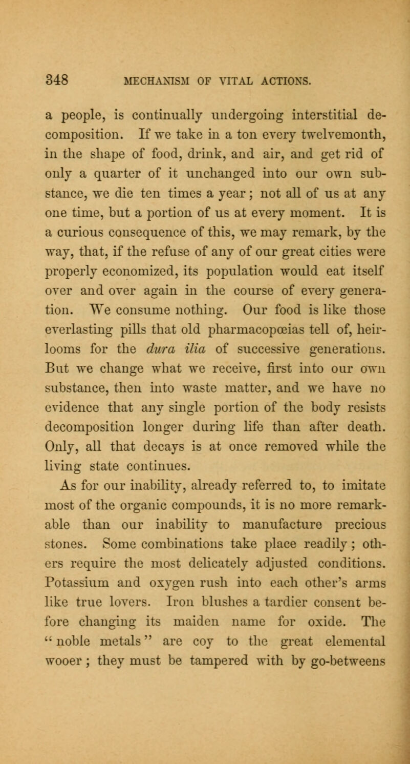 a people, is continually undergoing interstitial de- composition. If we take in a ton every twelvemonth, in the shape of food, drink, and air, and get rid of only a quarter of it unchanged into our own sub- stance, we die ten times a year; not all of us at any one time, but a portion of us at every moment. It is a curious consequence of this, we may remark, by the way, that, if the refuse of any of our great cities were properly economized, its population would eat itself over and over again in the course of every genera- tion. TTe consume nothing. Our food is like those everlasting pills that old pharmacopoeias tell of, heir- looms for the dura ilia of successive generations. But we change what we receive, first into our own substance, then into waste matter, and we have no evidence that any single portion of the body resists decomposition longer during life than after death. Only, all that decays is at once removed while the living state continues. As for our inability, already referred to, to imitate most of the organic compounds, it is no more remark- able than our inability to manufacture precious stones. Some combinations take place readily; otli- ers require the most delicately adjusted conditions. Potassium and oxygen rush into each other's arms like true lovers. Iron blushes a tardier consent be- fore changing its maiden name for oxide. Tlie noble metals are coy to the great elemental wooer ; they must be tampered with by go-betweens