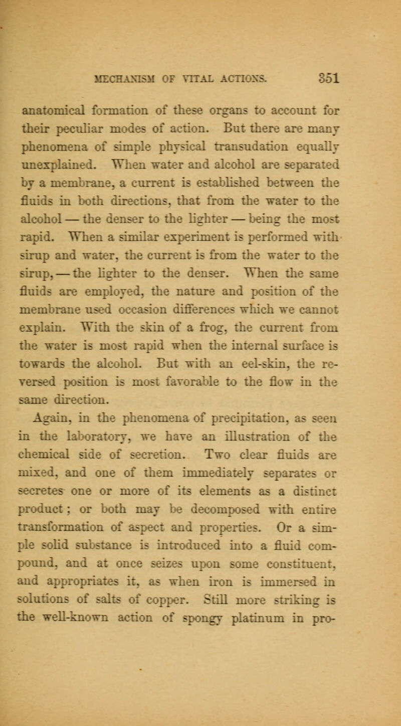 anatomical formation of these organs to account for their peculiar modes of action. But there are many- phenomena of simple physical transudation equally unexplained. When water and alcohol are separated by a membrane, a current is established between the fluids in both directions, that from the water to the alcohol — the denser to the lighter — being the most rapid. When a similar experiment is performed with sirup and water, the current is fi:t)m the water to the sirup, — the hghter to the denser. When the same fluids are employed, the nature and position of the membrane used occasion difierences which we cannot explain. With the skin of a frog, the cuiTent from the water is most rapid when the internal surface is towards the alcohol. But with an eel-skin, the re- versed position is most favorable to the flow in the same du*ection. Again, in the phenomena of precipitation, as seen in the lal;K)ratory, we have an illustration of the chemical side of secretion. Two clear fluids are mixed, and one of them immediately separates or secretes one or more of its elements as a distinct product; or both may be decomposed with entire transformation of aspect and properties. Or a sim- ple solid substance is introduced into a fluid com- pound, and at once seizes upon some constituent, and appropriates it, as when iron is immersed in solutions of salts of copper. Still more striking is the well-known action of spongy platinum in pro-
