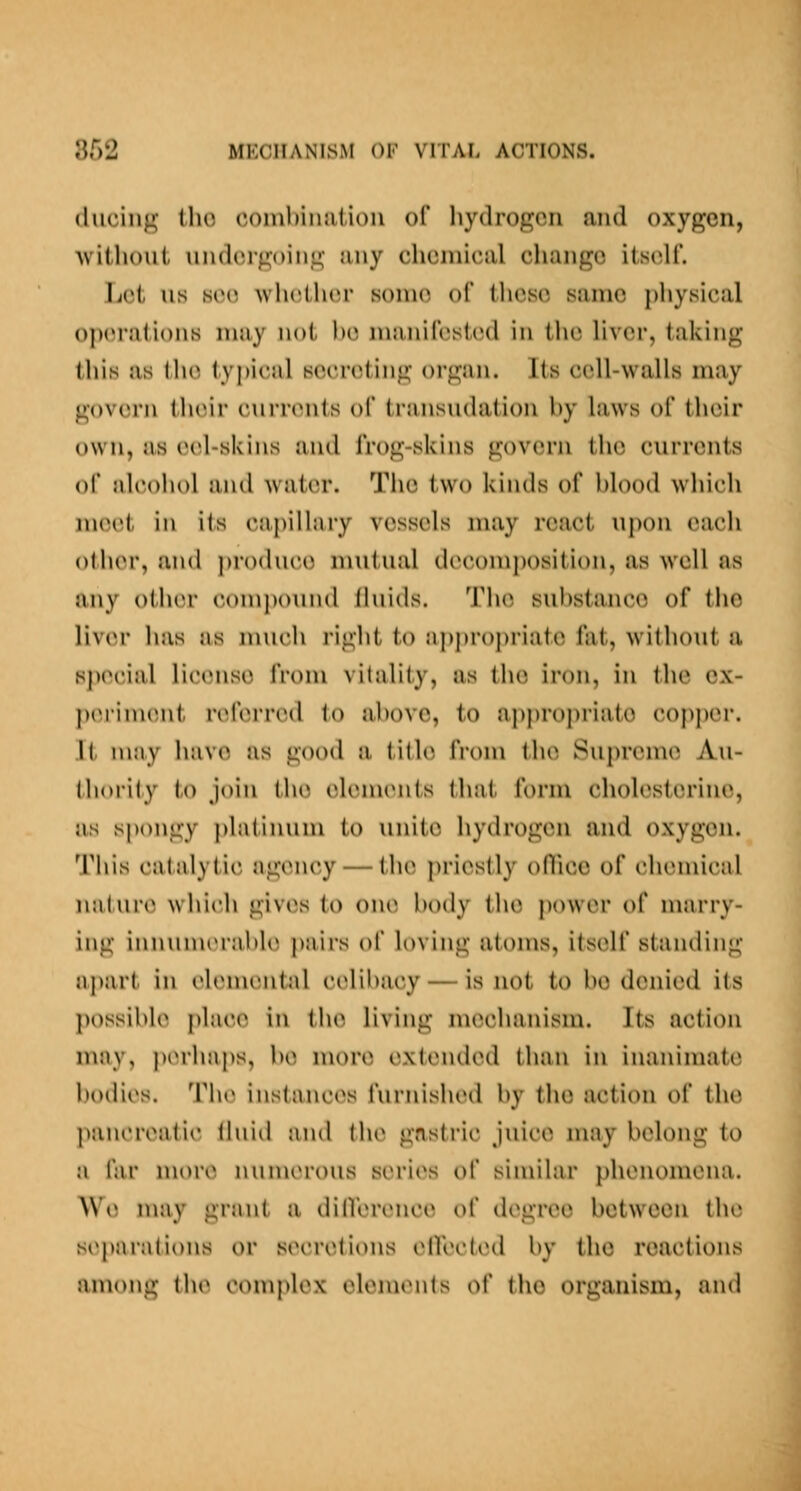 (liicing ilio coinhiiuitioii of hydrogen and oxygen, Avithout undergoing any chemical change itself. Lei us see wh(^th(;r sonn^ of these same physical operations may not h(^ mimircstiMl in tiu; liver, taking this as the typical secreting organ. Its cell-walls may govern their currents of transudation hy laws of their own, as (;el-skins and frog-skins govern the currents of nlcoliol and water. The two kinds of hlood which meet in its capillary vessels may react upon each other, and ])ro(luci5 mutual docomjiosition, as well as any other couij)ound (hiids. M'Ik^ suhstani^e of the liv(M' has as nuicli I'ight to approj)i-iate fat, without a special license from vitality, as the iron, in the ex- ])(MMnient referred to ahovc, to appropriate copper. It may have as good a. title from tlu^ Supremie Au- thority t,o join the (^lenuMits that, form cholesterine, as spongy platinum to unite hydrogen and oxygon. Tliis catalytic agency — the ])riestly oOice of chemical natui-(* which giv(\s to one body the power of marry- ing innunuM'altle pairs of loving atoms, itself standing apart in elemental celibacy — is not to be denied its jmssible place in the living mechanism. Its action may, perhaps, be more extended than in inanimate bodies. The instances furnished by tho action of the pancreatic tluid and the gastric juice may belong to a far more numerous series of similar })henomena. V>\) may grant a difVercnce of degree between the separations or stHTiMions (^HectiHl by tho reactions among the complex eleiutMits of the organism, and
