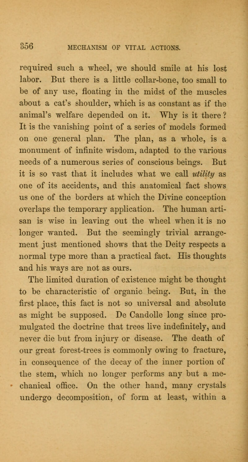 required such a wheel, we should smile at his lost labor. But there is a little collar-bone, too small to be of any use, floating in the midst of the muscles about a cat's shoulder, which is as constant as if the animal's welfare depended on it. Wliy is it there ? It is the vanishing point of a series of models formed on one general plan. The plan, as a whole, is a monument of infinite wisdom, adapted to the various needs of a numerous series of conscious beings. But it is so vast that it includes what we call utility as one of its accidents, and this anatomical fact shows us one of the borders at which the Divine conception overlaps the temporary application. The human arti- san is Avise in leaving out the wheel when it is no longer wanted. But the seemingly trivial arrange- ment just mentioned shows that the Deity respects a normal type more than a practical fact. His thoughts and his ways are not as ours. The limited duration of existence might be thought to be characteristic of organic being. But, in the first place, this fact is not so universal and absolute as might be supposed. De Candolle long since pro- mulgated the doctrine that trees live indefinitely, and never die but from injury or disease. The death of our great forest-trees is commonly owing to fracture, in consequence of the decay of the inner portion of the stem, which no longer performs any but a me- chanical ofiSce. On the other hand, many crystals undergo decomposition, of form at least, within a
