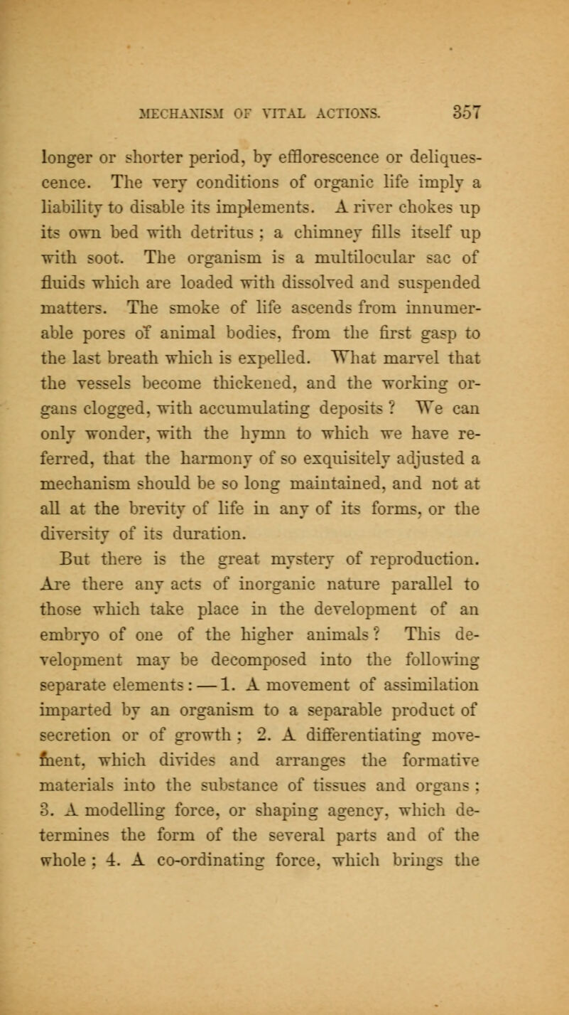longer or shorter period, by efl3orescence or deliques- cence. The very conditions of organic life imply a liability to disable its implements. A riyer chokes up its own bed with detritus ; a chimney fills itself up with soot. The organism is a multilocular sac of fluids which are loaded with dissolyed and suspended matters. The smoke of life ascends from innumer- able pores of animal bodies, from the first gasp to the last breath which is expelled. TThat maryel that the yessels become thickened, and the working or- gans clogged, with accumulating deposits ? We can only wonder, with the hymn to which we haye re- ferred, that the harmony of so exquisitely adjusted a mechanism should be so long maintained, and not at all at the breyity of life in any of its forms, or the diyersity of its duration. But there is the great mystery of reproduction. Are there any acts of inorganic nature parallel to those which take place in the deyelopment of an embryo of one of the higher animals ? This de- velopment may be decomposed into the following separate elements: — 1. A movement of assimilation imparted by an organism to a separable product of secretion or of growth ; 2. A differentiating move- fiient, which divides and arranges the formative materials into the substance of tissues and organs ; 3. A modelling force, or shaping agency, which de- termines the form of the several parts and of the whole ; 4. A co-ordinating force, which brings the