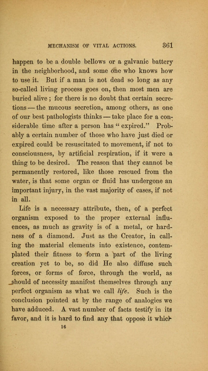 happen to be a double bellows or a galvanic battery in the neighborhood, and some one who knows how to use it. But if a man is not dead so long as any so-called living process goes on, then most men are buried alive ; for there is no doubt that certain secre- tions— the mucous secretion, among others, as one of our best pathologists thinks — take place for a con- siderable time after a person has expired. Prob- ably a certain number of those who have just died or expired could be resuscitated to movement, if not to consciousness, by artificial respiration, if it were a thing to be desired. The reason that they cannot be permanently restored, like those rescued from the water, is that some organ or fluid has undergone an important injury, in the vast majority of cases, if not in all. Life is a necessary attribute, then, of a perfect organism exposed to the proper external influ- ences, as much as gravity is of a metal, or hard- ness of a diamond. Just as the Creator, in call- ing the material elements into existence, contem- plated their fitness to form a part of the living creation yet to be, so did He also diff*use such forces, or forms of force, through the world, as _ghould of necessity manifest themselves through any perfect organism as what we call life. Such is the conclusion pointed at by the range of analogies we have adduced. A vast number of facts testify in its favor, and it is hard to find any that oppose it whic> 16