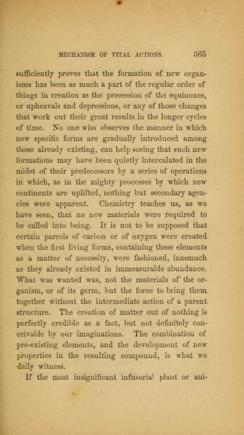 Bufl5ciently proves that the formation of new organ- isms has been as much a part of the regular order of things in creation as the precession of the equinoxes, or upheavals and depressions, or any of those changes that work out their great results in the longer cycles of time. No one who observes the manner in which new specific forms are gradually introduced among those already existing, can help seeing that such new formations may have been quietly intercalated in the midst of their predecessors by a series of operations in which, as in the mighty processes by which new continents are uplifted, nothing but secondary agen- cies were apparent. Chemistry teaches us, as we have seen, that no new materials were required to be called into l>eing. It is not to be supposed that certain parcels of carbon or of oxygen were created when the first living forms, containing these elements as a matter of necessity, were fashioned, inasmuch as they already existed in immeasurable abundance. What was wanted was, not the materials of the or- ganism, or of its germ, but the force to bring them together without the intermediate action of a parent structure. The creation of matter out of nothing is perfectly credible as a fact, but not definitely con- ceivable by our imaginations. The combination of pre-existing elements, and the development of new properties in the resulting compound, is what we daily witness. K the most insignificant infusorial plant or ani-