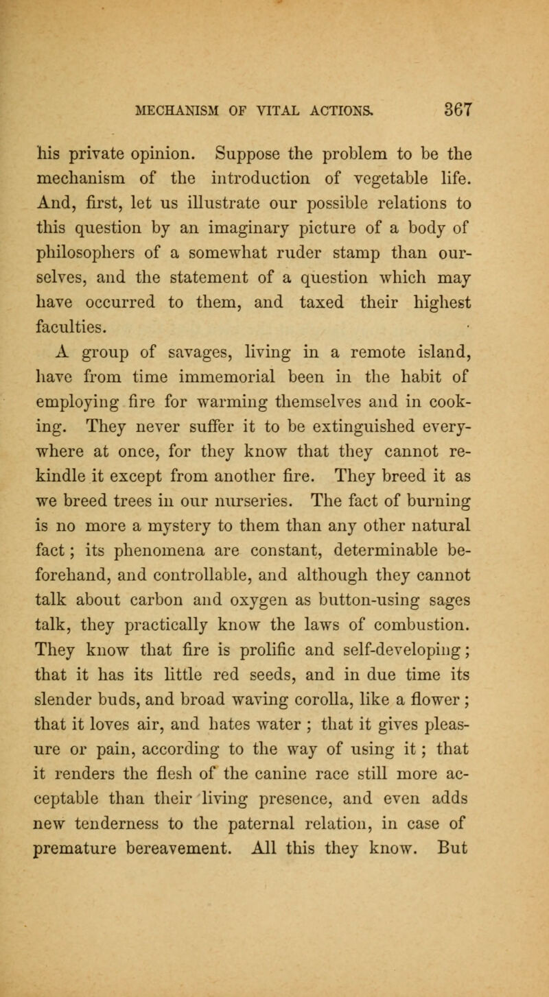 his private opinion. Suppose the problem to be the mechanism of the introduction of vegetable life. And, first, let us illustrate our possible relations to this question by an imaginary picture of a body of philosophers of a somewhat ruder stamp than our- selves, and the statement of a question which may have occurred to them, and taxed their highest faculties. A group of savages, living in a remote island, have from time immemorial been in the habit of employing fire for warming themselves and in cook- ing. They never suffer it to be extinguished every- where at once, for they know that they cannot re- kindle it except from another fire. They breed it as we breed trees in our nurseries. The fact of burning is no more a mystery to them than any other natural fact; its phenomena are constant, determinable be- forehand, and controllable, and although they cannot talk about carbon and oxygen as button-using sages talk, they practically know the laws of combustion. They know that fire is prolific and self-developing; that it has its little red seeds, and in due time its slender buds, and broad waving corolla, like a flower; that it loves air, and hates water ; that it gives pleas- ure or pain, according to the way of using it; that it renders the flesh of the canine race still more ac- ceptable than their living presence, and even adds new tenderness to the paternal relation, in case of premature bereavement. All this they know. But