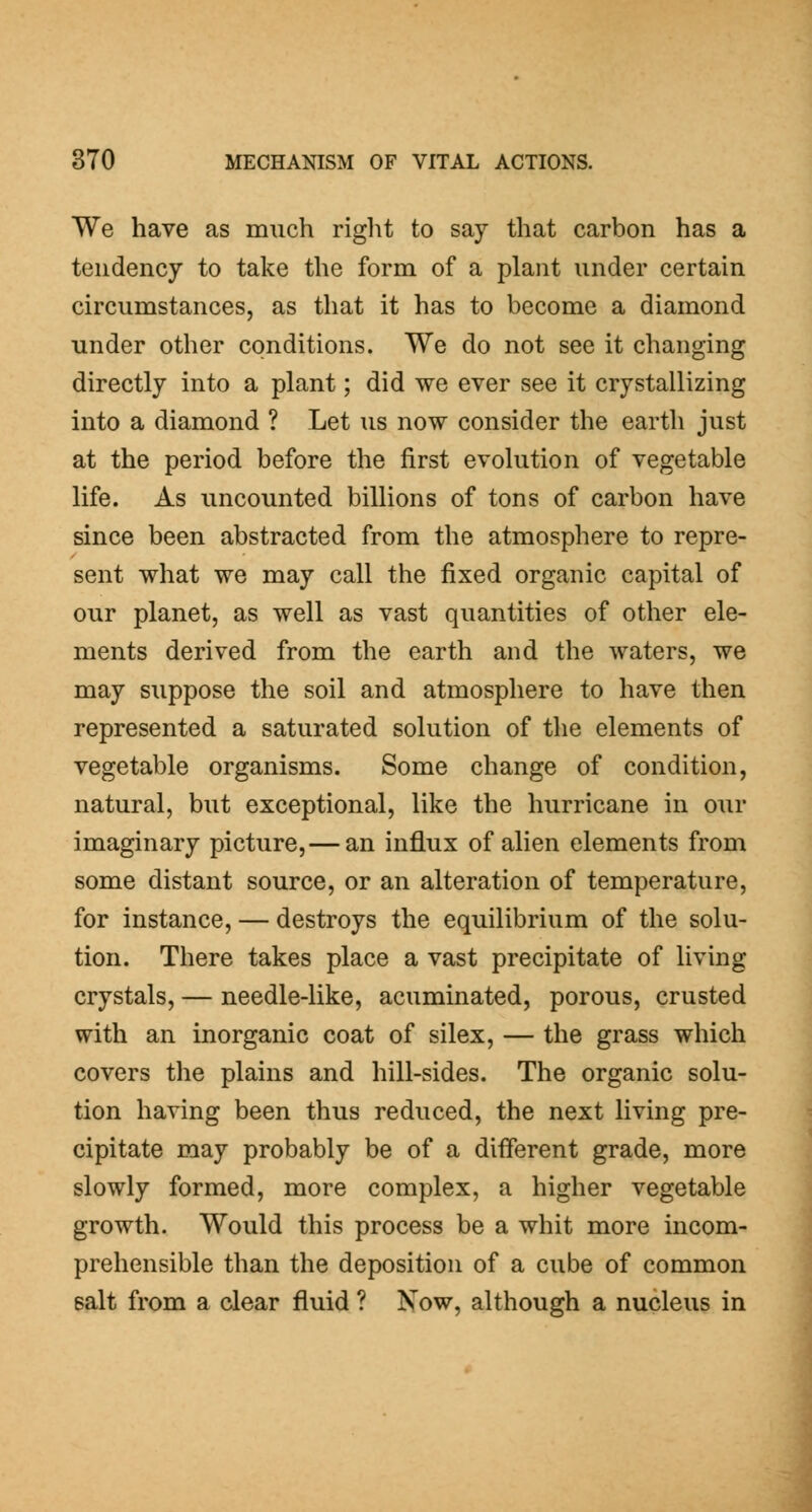 We have as much right to say that carbon has a tendency to take the form of a plant under certain circumstances, as that it has to become a diamond under other conditions. We do not see it changing directly into a plant; did we ever see it crystallizing into a diamond ? Let us now consider the earth just at the period before the first evolution of vegetable life. As uncounted billions of tons of carbon have since been abstracted from the atmosphere to repre- sent what we may call the fixed organic capital of our planet, as well as vast quantities of other ele- ments derived from the earth and the waters, we may suppose the soil and atmosphere to have then represented a saturated solution of the elements of vegetable organisms. Some change of condition, natural, but exceptional, like the hurricane in our imaginary picture,— an influx of alien elements from some distant source, or an alteration of temperature, for instance, — destroys the equilibrium of the solu- tion. There takes place a vast precipitate of living crystals, — needle-like, acuminated, porous, crusted with an inorganic coat of silex, — the grass which covers the plains and hill-sides. The organic solu- tion having been thus reduced, the next living pre- cipitate may probably be of a different grade, more slowly formed, more complex, a higher vegetable growth. Would this process be a whit more incom- prehensible than the deposition of a cube of common salt from a clear fluid ? Now, although a nucleus in