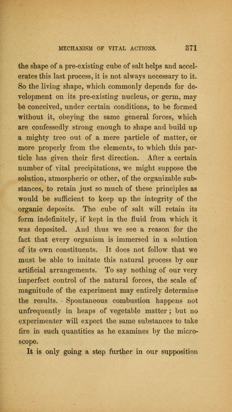 the shape of a pre-existing cube of salt helps and accel- erates this last process, it is not always necessary to it. So the living shape, which commonly depends for de- velopment on its pre-existing nucleus, or germ, may be conceived, under certain conditions, to be formed without it, obeying the same general forces, which are confessedly strong enough to shape and build up a mighty tree out of a mere particle of matter, or more properly from the elements, to which this par- ticle has given their first direction. After a certain number of vital precipitations, we might suppose the solution, atmospheric or other, of the organizable sub- stances, to retain just so much of these principles as would be sufficient to keep up the integrity of the organic deposits. The cube of salt will retain its form indefinitely, if kept in the fluid from which it was deposited. And thus we see a reason for the fact that every organism is immersed in a solution of its own constituents. It does not follow that we must be able to imitate this natural process by our artificial arrangements. To say nothing of our very imperfect control of the natural forces, the scale of magnitude of the experiment may entirely determine the results. Spontaneous combustion happens not unfrequently in heaps of vegetable matter ; but no experimenter will expect the same substances to take fire in such quantities as he examines by the micro- scope. It is only going a step further in our supposition