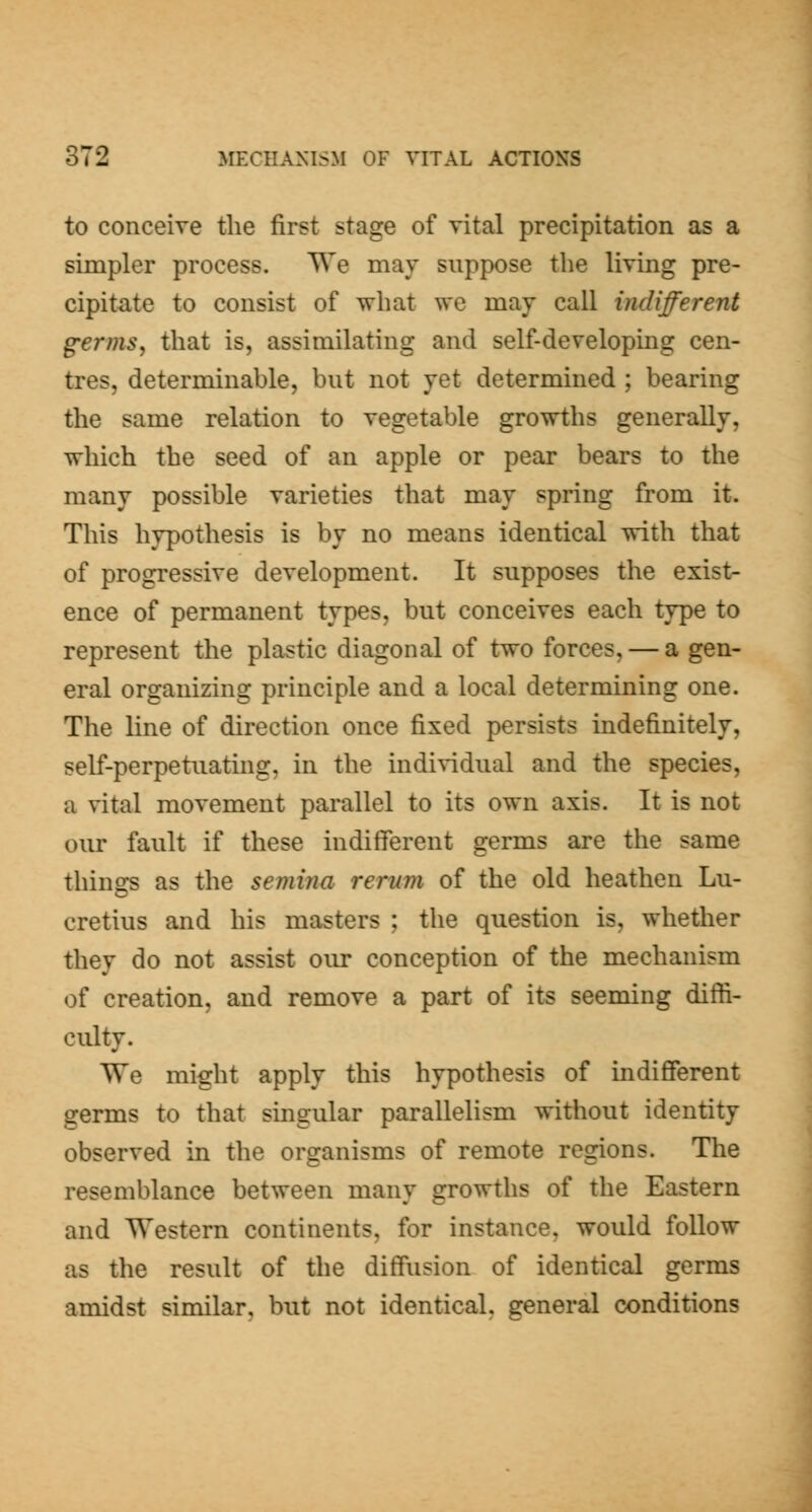 to conceive the first stage of vital precipitation as a simpler process. TVe mav suppose the living pre- cipitiite to consist of what we may call indifferent germs, that is, assimilating and self-developing cen- tres, determinable, but not yet determined ; bearing the same relation to vegetable growths generally, which the seed of an apple or pear bears to the many possible varieties that may spring from it. This hypothesis is by no means identical with that of progressive development. It supposes the exist- ence of permanent types, but conceives each type to represent the plastic diagonal of two forces, — a gen- eral organizing principle and a local determining one. The line of direction once fixed persists indefinitely, self-perpetuating, in the individual and the species, a vital movement parallel to its own axis. It is not our fault if these indifferent germs are the same things as the semina rerum of the old heathen Lu- cretius and his masters ; the question is, whether they do not assist our conception of the mechanism of creation, and remove a part of its seeming diffi- culty. We might apply this hypothesis of indifferent germs to that singular parallelism without identity observed in the organisms of remote regions. The resemblance between many growths of the Eastern and Western continents, for instance, would follow as the result of the diffusion of identical germs amidst similar, but not identical, general conditions