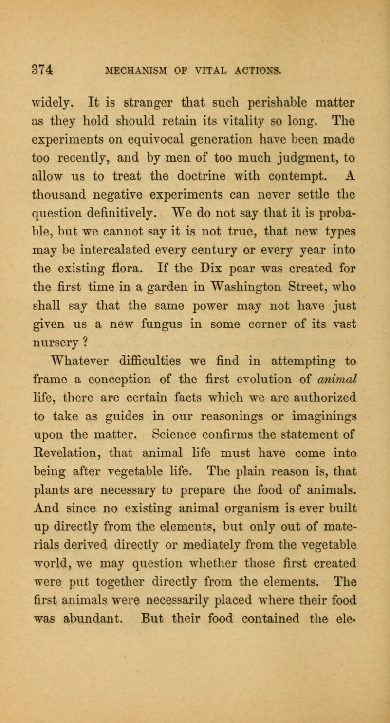 widely. It is stranger that such perishable matter as they hold should retain its vitality so long. The experiments on equivocal generation have been made too recently, and by men of too much judgment, to allow us to treat the doctrine with contempt. A thousand negative experiments can never settle the question definitively. We do not say that it is proba- ble, but we cannot say it is not true, that new types may be intercalated every century or every year into the existing flora. If the Dix pear was created for the first time in a garden in Washington Street, who shall say that the same power may not have just given us a new fungus in some corner of its vast nursery ? Whatever difficulties we find in attempting to frame a conception of the first evolution of animal life, there are certain facts which we are authorized to take as guides in our reasonings or imaginings upon the matter. Science confirms the statement of Revelation, that animal life must have come into being after vegetable life. The plain reason is, that plants are necessary to prepare the food of animals. And since no existing animal organism is ever built up directly from the elements, but only out of mate- rials derived directly or mediately from the vegetable world, we may question whether those first created were put together directly from the elements. The first animals were necessarily placed where their food was abundant. But their food contained the ele-