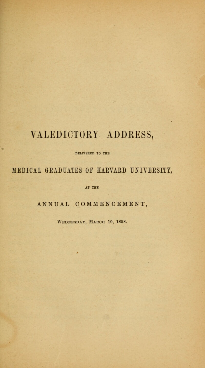 VALEDICTORY ADDRESS, DELIVERED TO THE MEDICAL GEADUATES OP HAKVAED UNIVEESITY, AT THI ANNUAL COMMENCEMENT, Wednesday, March 10, 1858.