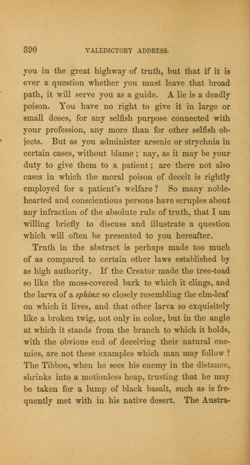 YOU ill the great highway of truth, but that if it is ever a question whether you must leave that broad path, it will serve you as a guide. A lie is a deadly poison. You have no right to give it in large or small doses, for any selfish purpose connected with your profession, any more than for other selfish ob- jects. But as you administer arsenic or strychnia in certain cases, without blame ; nay, as it may be your duty to give them to a patient; are there not also cases in which the moral poison of deceit is rightly employed for a patient's welfare ? So many noble- hearted and conscientious persons have scruples about any infraction of the absolute rule of truth, that I am willing briefly to discuss and illustrate a question which will often be presented to you hereafter. Truth in the abstract is perhaps made too much of as compared to certain other laws established by as high authority. K the Creator made the tree-toad so like the moss-covered bark to which it clings, and the larva of a sphinx so closely resembling the elm-leaf on which it lives, and that other larva so exquisitely like a broken twig, not only in color, but in the angle at which it stands from the branch to which it holds, with the obvious end of deceiving their natural ene- mies, are not these examples which man may follow ? The Tibboo, when he sees his enemy in the distance, shrinks into a motionless heap, trusting that he may be taken for a lump of black basalt, such as is fre- quently met with in his native desert. The Austra-