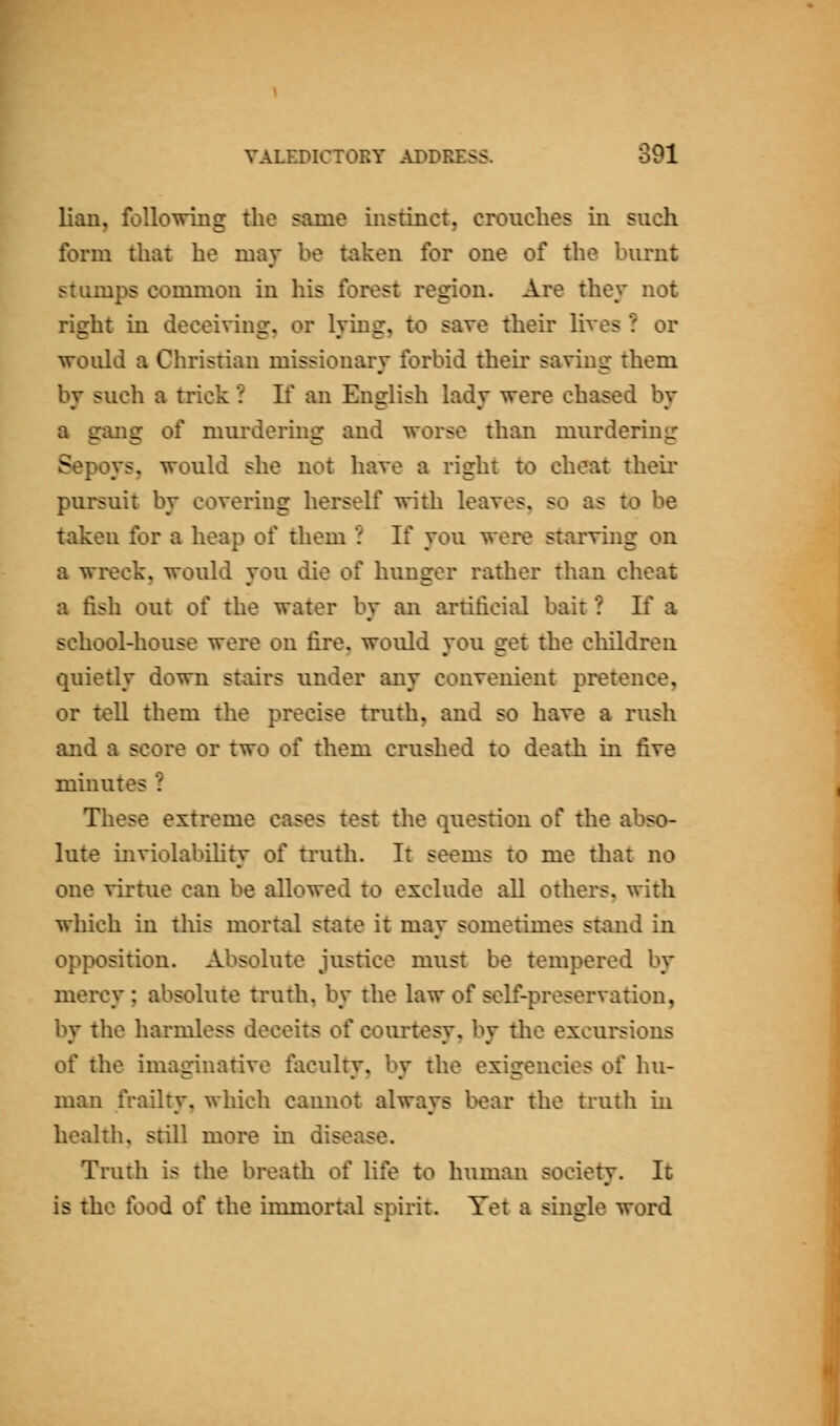 lian, following the same instinct, crouches in such form that he may be taken for one of the burnt stamps common in his forest region. Are they not right in deceiving, or lying, to save theu- lives ? or vrould a Christian missionary forbid their saving them by such a trick ? If an English lady were chased by a gang of murdering and worse than murdering Sepoys, would she not have a right to cheat their pursuit by covering herself with leaves, so as to be taken for a heap of them ? If you were starving on a wreck, would you die of hunger rather than cheat a fish out of the water by an artificial bait ? If a school-house were on fire, would you get the cliildren quietly down stairs under any convenient pretence, or teU them the precise truth, and so have a rush and a score or two of them crushed to death in five minutes ? These extreme cases test the question of the abso- lute inviolabihty of truth. It seems to me that no one virtue can be allowed to exclude all others, with which in this mortal state it may sometimes stand in opposition. Absolute justice must be tempered by mercy ; absolute truth, by the law of self-preservation, by the harmless deceits of coiu'tesy, by the excursions of the imaginative faculty, by the exigencies of hu- man frailty, which camiot always bear the truth in heal til, still more in disease. Truth is the breath of life to human society. It is the food of the immortal spirit. Yet a single word