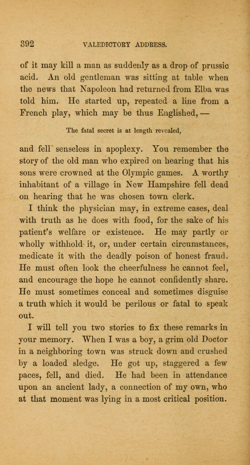of it may kill a man as suddenly as a drop of prussic acid. An old gentleman was sitting at table when the news that Napoleon had returned from Elba was told him. He started up, repeated a line from a French play, which may be thus Englished,— The fatal secret is at length revealed, and fell senseless in apoplexy. You remember the story of the old man who expired on hearing that his sons were crowned at the Olympic games. A worthy inhabitant of a village in New Hampshire fell dead on hearing that he was chosen town clerk. I think the physician may, in extreme cases, deal with truth as he does with food, for the sake of his patient's welfare or existence. He may partly or wholly withhold it, or, under certain circumstances, medicate it with the deadly poison of honest fraud. He must often look the cheerfulness he cannot feel, and encourage the hope he cannot confidently share. He must sometimes conceal and sometimes disguise a truth which it would be perilous or fatal to speak out. I will tell you two stories to fix these remarks in your memory. When I was a boy, a grim old Doctor in a neighboring town was struck down and crushed by a loaded sledge. He got up, staggered a few paces, fell, and died. He had been in attendance upon an ancient lady, a connection of my own, who at that moment was lying in a most critical position.