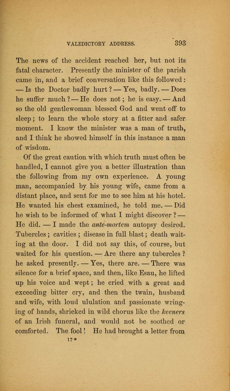 The news of the accident reached her, but not its fatal character. Presently the minister of the parish came in, and a brief conversation like this followed: — Is the Doctor badly hurt ? — Yes, badly. — Does he suffer much ? — He does not; he is easy. — And so the old gentlewoman blessed God and went oiF to sleep; to learn the whole story at a fitter and safer moment. I know the minister was a man of truth, and I think he showed himself in this instance a man of wisdom. Of the great caution with which truth must often be handled, I cannot give you a better illustration than the following from my own experience. A young man, accompanied by his young wife, came from a distant place, and sent for me to see him at his hotel. He wanted his chest examined, he told me. — Did he wish to be informed of what I might discover ? — He did. — I made the ante-mortem autopsy desired. Tubercles ; cavities ; disease in full blast; death wait- ing at the door. I did not say this, of course, but waited for his question. — Are there any tubercles ? he asked presently. — Yes, there are. — There was silence for a brief space, and then, like Esau, he lifted up his voice and wept; he cried with a great and exceeding bitter cry, and then the twain, husband and wife, with loud ululation and passionate wring- ing of hands, shrieked in wild chorus like the keeners of an Irish funeral, and would not be soothed or comforted. The fool! He had brought a letter from 17*