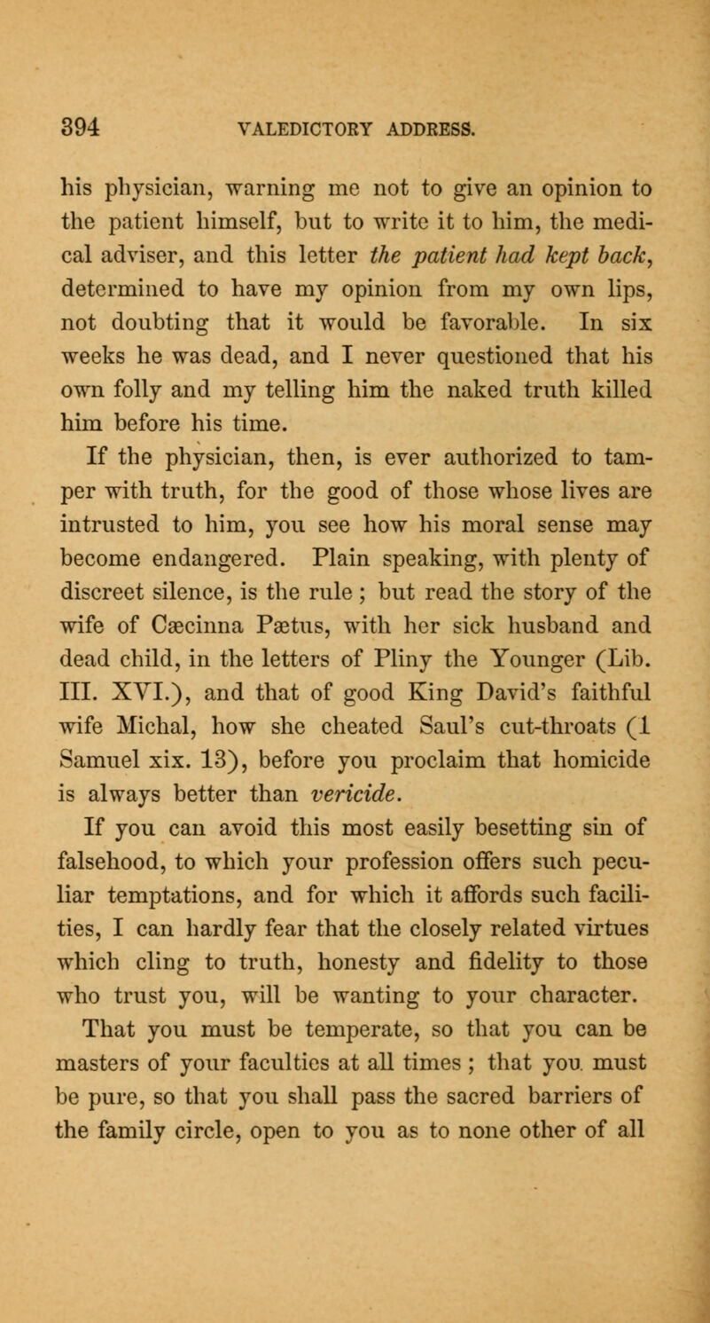 his physician, warning me not to give an opinion to the patient himself, but to write it to him, the medi- cal adviser, and this letter the patient had kept back, determined to have my opinion from my own lips, not doubting that it would be favorable. In six weeks he was dead, and I never questioned that his own folly and my telling him the naked truth killed him before his time. If the physician, then, is ever authorized to tam- per with truth, for the good of those whose lives are intrusted to him, you see how his moral sense may become endangered. Plain speaking, with plenty of discreet silence, is the rule ; but read the story of the wife of Caecinna Paetus, with her sick husband and dead child, in the letters of Pliny the Younger (Lib. III. XYI.), and that of good King David's faithful wife Michal, how she cheated Saul's cut-throats (1 Samuel xix. 13), before you proclaim that homicide is always better than vericide. If you can avoid this most easily besetting sin of falsehood, to which your profession offers such pecu- liar temptations, and for which it affords such facili- ties, I can hardly fear that the closely related virtues which cling to truth, honesty and fidelity to those who trust you, will be wanting to your character. That you must be temperate, so that you can be masters of your faculties at all times ; that you. must be pure, so that you shall pass the sacred barriers of the family circle, open to you as to none other of all