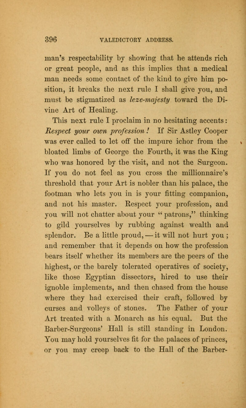 man's respectability by showing that he attends rich or great people, and as this implies that a medical man needs some contact of the kind to give him po- sition, it breaks the next rule I shall give you, and must be stigmatized as leze-majesty toward the Di- vine Art of Healing. This next rule I proclaim in no hesitating accents: Respect your own profession I If Sir Astley Cooper was ever called to let off the impure ichor from the bloated limbs of George the Fourth, it was the King who was honored by the visit, and not the Surgeon. If you do not feel as you cross the millionnaire's threshold that your Art is nobler than his palace, the footman who lets you in is your fitting companion, and not his master. Respect your profession, and you will not chatter about your patrons, thinking to gild yourselves by rubbing against wealth and splendor. Be a little proud, — it will not hurt you ; and remember that it depends on how the profession bears itself whether its members are the peers of the highest, or the barely tolerated operatives of society, like those Egyptian dissectors, hired to use their ignoble implements, and then chased from the house where they had exercised their craft, followed by curses and volleys of stones. The Father of your Art treated with a Monarch as his equal. But the Barber-Surgeons' Hall is still standing in London. You may hold yourselves fit for the palaces of princes, or you may creep back to the Hall of the Barber-